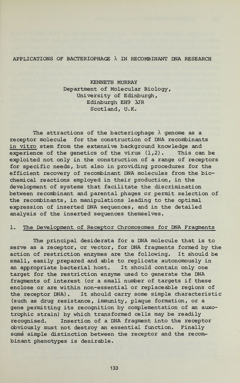 APPLICATIONS OF BACTERIOPHAGE X IN RECOMBINANT DNA RESEARCH KENNETH MURRAY Department of Molecular Biology, University of Edinburgh, Edinburgh EH9 3JR Scotland, U.K. The attractions of the bacteriophage Л genome as a receptor molecule for the construction of DNA recombinants in vitro stem from the extensive background knowledge and experience of the genetics of the virus (1,2). This can be exploited not only in the construction of a range of receptors for specific needs, but also in providing procedures for the efficient recovery of recombinant DNA molecules from the bio¬ chemical reactions employed in their production, in the development of systems that facilitate the discrimination between recombinant and parental phages or permit selection of the recombinants, in manipulations leading to the optimal ej^ression of inserted DNA sequences, and in the detailed analysis of the inserted sequences themselves. 1. The Development of Receptor Chromosomes for DNA Fragments The principal desiderata for a DNA molecule that is to serve as a receptor, or vector, for DNA fragments formed by the action of restriction enzymes are the following. It should be small, easily prepared and able to replicate autonomously in an appropriate bacterial host. It should contain only one target for the restriction enzyme used to generate the DNA fragments of interest (or a small number of targets if these enclose or are within non-essential or replaceable regions of the receptor DNA). It should carry some simple characteristic (such as drug resistance, immunity, plaque formation, or a gene permitting its recognition by complementation of an auxo¬ trophic strain) by which transformed cells may be readily recognised. Insertion of a DNA fragment into the receptor obviously must not destroy an essential function. Finally sqme simple distinction between the receptor and the recom¬ binant phenotypes is desirable. 133