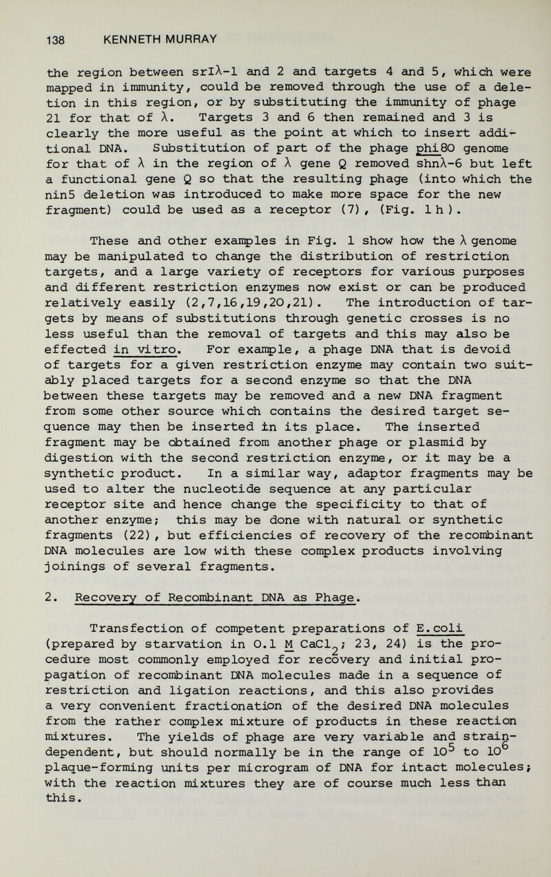 138 KENNETH MURRAY the region between srlA-1 and 2 and targets 4 and 5, which were mapped in immunity, could be removed through the use of a dele¬ tion in this region, or by substituting the immunity of phage 21 for that of Л. Targets 3 and б then remained and 3 is clearly the more useful as the point at which to insert addi'- tional DNA. Substitution of part of the phage phi80 genome for that of Л in the region of Л gene Q removed shnX-6 but left a functional gene Q so that the resulting phage (into which the ninS deletion was introduced to make more space for the new fragment) could be used as a receptor (7), (Fig. Ih). These and other exanç>les in Fig. 1 show how the Л genome may be manipulated to change the distribution of restriction targets, and a large variety of receptors for various purposes and different restriction enzymes now exist or can be produced relatively easily (2,7,16,19,20,21). The introduction of tar¬ gets by means of si±»stitutions through genetic crosses is no less useful than the removal of targets and this may also be effected in vitro. For exançle, a phage DNA that is devoid of targets for a given restriction enzyme may contain two suit¬ ably placed targets for a second enzyme so that the DNA between these targets may be removed and a new DNA fragment from some other source which contains the desired target se¬ quence may then be inserted in its place. The inserted fragment may be obtained from another phage or plasmid by digestion with the second restriction enzyme, or it may be a synthetic product. In a similar way, adaptor fragments may be used to alter the nucleotide sequence at any particular receptor site and hence change the specificity to that of another enzyme; this may be done with natural or synthetic fragments (22) , but efficiencies of recovery of the recombinant DNA molecules are low with these complex products involving joinings of several fragments. 2. Recovery of Recombinant DNA as Phage. Transfection of competent preparations of E.coli (prepared by starvation in 0.1 M CaCl^; 23, 24) is the pro¬ cedure most commonly employed for recovery and initial pro¬ pagation of recombinant DNA molecules made in a sequence of restriction and ligation reactions, and this also provides a very convenient fractionation of the desired DNA molecules from the rather complex mixture of products in these reaction mixtures. The yields of phage are very variable and strain- dependent, but should normally be in the range of 10^ to 10 plaque-forming units per microgram of DNA for intact molecules; with the reaction mixtures they are of course much less than this.