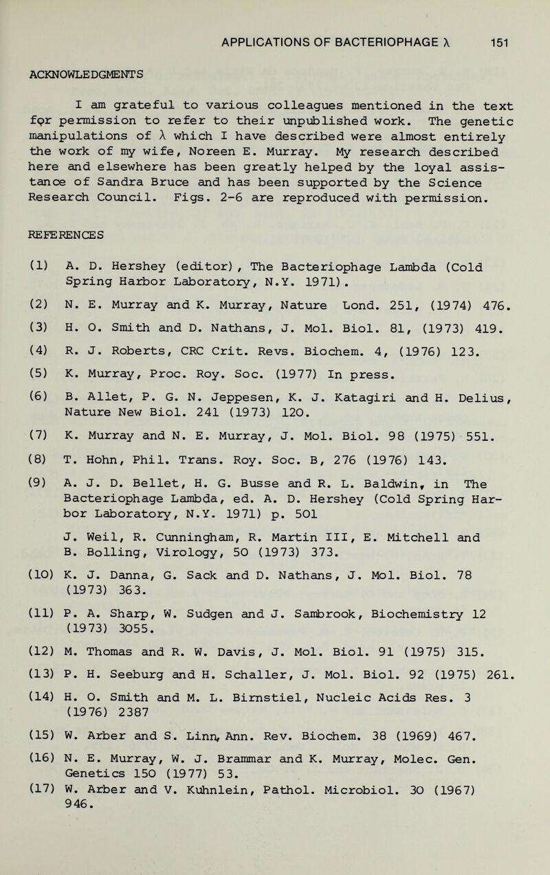 APPLICATIONS OF BACTERIOPHAGE X 151 ACKNOWLE DGMENT S I am grateful to various colleagues mentioned in the text fçr permission to refer to their unpiiblished work. The genetic manipulations of À which I have described were almost entirely the work, of my wife, Noreen E. Murray. My research described here and elsewhere has been greatly helped by the loyal assis¬ tance of Sandra Bruce and has been supported by the Science Research Coimcil. Figs. 2-6 are reproduced with permission. REFERENCES (1) A. D. Hershey (editor) , The Bacteriophage Lambda (Cold Spring Harbor Laboratory, N.Y. 1971) . (2) N. E. Murray and K. Murray, Nature Lond. 251, (1974) 476. (3) H. 0. Smith and D. Nathans, J. Mol. Biol. 81, (1973) 419. (4) R. J. Roberts, CRC Crit. Revs. Biochem. 4, (1976) 12 3. (5) K. Murray, Proc. Roy. Soc. (1977) In press. (6) B. Allet, P. G. N. Jeppesen, K. J. Katagiri and H. Delius, Nature New Biol. 241 (1973) 120. (7) K. Murray and N. E. Murray, J. Mol. Biol. 98 (1975) 551. (8) T. Hohn, Phil. Trans. Roy. Soc. B, 276 (1976) 143. (9) A. J. D. Bellet, H. G. Busse and R. L. Baldwin, in The Bacteriophage Lambda, ed. A. D. Hershey (Cold Spring Har¬ bor Laboratory, N.Y. 1971) p. 501 J. Weil, R. Cunningham, R. Martin III, E. Mitchell and B. Boiling, Virology, 50 (1973) 373. (10) K. J. Danna, G. Sack and D. Nathans, J. Mol. Biol. 78 (1973) 363. (11) P. A. Sharp, W. Sudgen and J. Sambrook, Biochemistry 12 (19 73) 3055. (12) M. Thomas and R. W. Davis, J. Mol. Biol. 91 (1975) 315. (13) P. H. Seeburg and H. Schaller, J. Mol. Biol. 92 (1975) 261. (14) H. 0. Smith and M. L. Bimstiel, Nucleic Acids Res. 3 (1976) 2387 (15) W. Arber and S. Linn, Ann. Rev. Biochem. 38 (1969) 467. (16) N. E. Murray, W. J. Brammar and K. Murray, Molec. Gen. Genetics 150 (19 77) 53. (17) W. Arber and V. Kuhnlein, Pathol. Microbiol. 30 (1967) 946.