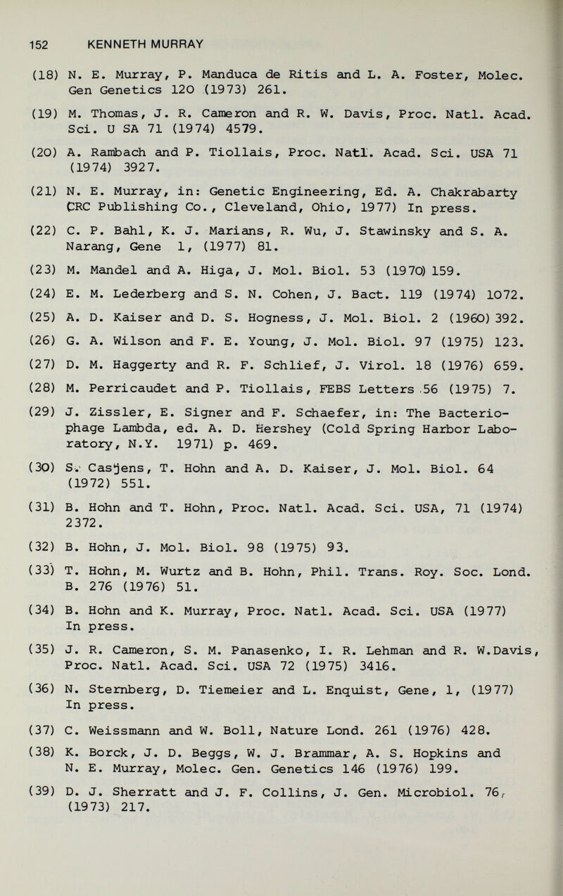 152 KENNETH MURRAY (18) N. E. Murray, P. Manduca de Ritis and L. A. Foster, Molec. Gen Genetics 120 (1973) 261. (19) M. Thomas, J. R. Cameron and R. W. Davis, Proc. Natl. Acad. Sci. и SA 71 (1974) 4579. (20) A. Rambach and P. Tiollais, Proc. Natl. Acad. Sci. USA 71 (1974) 3927. (21) N. E. Murray, in: Genetic Engineering, Ed. A. Chakrabarty CRC Publishing Co., Cleveland, Ohio, 1977) In press. (22) C. P. Bahl, K. J. Marians, R. Wu, J. Stawinsky and S. A. Narang, Gene 1, (1977) 81. (23) M. Mandel and A. Higa, J. Mol. Biol. 53 (1970) 159. (24) E. M. Lederberg and S. N. Cohen, J. Bact. 119 (1974) 1072. (25) A. D. Kaiser and D. S. Hogness, J. Mol. Biol. 2 (1960) 392. (26) G. A. Wilson and F. E. Young, J. Mol. Biol. 97 (1975) 123. (27) D. M. Haggerty and R. F. Schlief, J. Virol. 18 (1976) 659. (28) M. Perricaudet and P. Tiollais, FEBS Letters .56 (1975) 7. (29) J. Zissler, E. Signer and F. Schaefer, in: The Bacterio¬ phage Lambda, ed. A. D. Hershey (Cold Spring Harbor Labo¬ ratory, N.Y. 1971) p. 469. (30) Sv Casjens, T. Hohn and A. D. Kaiser, J. Mol. Biol. 64 (1972) 551. (31) B. Hohn and T. Hohn, Proc. Natl. Acad. Sci. USA, 71 (1974) 2372. (32) B. Hohn, J. Mol. Biol. 98 (1975) 93. (33) T. Hohn, M. Wurtz and B. Hohn, Phil. Trans. Roy. Soc. Lond. B. 276 (1976) 51. (34) B. Hohn and K. Murray, Proc. Natl. Acad. Sci. USA (19 77) In press. (35) J. R. Cameron, S. M. Panasenko, I. R. Lehman and R. W.Davis, Proc. Natl. Acad. Sci. USA 72 (1975) 3416. (36) N. Sternberg, D. Tiemeier and L. Enquist, Gene, 1, (1977) In press. (37) C. Weissmann and W. Boll, Nature Lond. 261 (1976) 428. (38) K. Borck, J. D. Beggs, W. J. Brammar, A. S. Hopkins and N. E. Murray, Molec. Gen. Genetics 146 (19 76) 199. (39) D. J. Sherratt and J. F. Collins, J. Gen. Microbiol. 76^ (1973) 217.