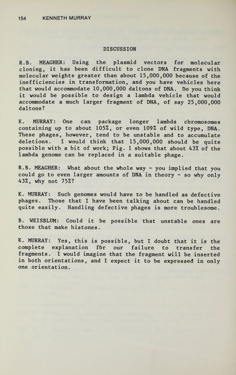 154 KENNETH MURRAY DISCUSSION R.B. MEAGHER; Using the plasmid vectors for molecular cloning, it has been difficult to clone DNA fragments with molecular weights greater than about 15,000,000 because of the inefficiencies in transformation, and you have vehicles here that would accommodate 10,000,000 daltons of DNA. Do you think it would be possible to design a lambda vehicle that would accommodate a much larger fragment of DNA, of say 25,000,000 daltons? K. MURRAY: One can package longer lambda chromosomes containing up to about 105%, or even 109% of wild type, DNA. These phages, however, tend to be unstable and to accumulate deletions. I would think that 15,000,000 should be quite possible with a bit of work; Fig. 1 shows that about 43% of the lambda genome can be replaced in a suitable phage. R.B. MEAGHER: What about the whole way - you implied that you could go to even larger amounts of DNA in theory - so why only 43%, why not 75%? K. MURRAY: Such genomes would have to be handled as defective phages. Those that I have been talking about can be handled quite easily. Handling defective phages is more troublesome. B. WEISBLUM: Could it be possible that unstable ones are those that make histones. K. MURRAY: Yes, this is possible, but I doubt that it is the complete explanation fbr our failure to transfer the fragments. I would imagine that the fragment will be inserted in both orientations, and I expect it to be expressed in only one orientation.