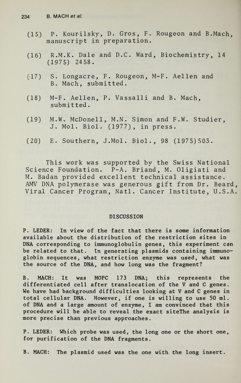 234 В. MACH et al. (15) P. Kourilsky, D. Gros, F. Rougeon and B.Mach, manuscript in preparation. (16) R.M.K. Dale and D.C. Ward, Biochemistry, 14 (1975) 2458. (17) S. Longacre, F. Rougeon, M-F. Aellen and B. Mach, submitted. (18) M-F. Aellen, P. Vassalli and B. Mach, submitted. (19) M.W. McDonell, M.N. Simon and F.W. Studier, J. Mol. Biol. (1977), in press. (20) E. Southern, J.Mol. Biol., 98 (1975)503. This work was supported by the Swiss National Science Foundation. P-A. Briand, M. Oligiati and M. Badan provided excellent technical assistance. AMV DNA polymerase was generous gift from Dr. Beard Viral Cancer Program, Natl. Cancer Institute, U.S.A DISCUSSION P. LEDER: In view of the fact that there is some information available about the distribution of the restriction sites in DNA corresponding to immunoglobulin genes, this experiment can be related to that. In generating plasmids containing immuno- globin sequences, what restriction enzyme was used, what was the source of the DNA, and how long was the fragment? B. MACH: It was MOPC 173 DNA; this represents the differentiated cell after translocation of the V and С genes. We have had background difficulties looking at V and С genes in total cellular DNA. However, if one is willing to use 50 ml. of DNA and a large amount of enzyme, I am convinced that this procedure will be able to reveal the exact siteThe analysis is more precise than previous approaches. P. LEDER: Which probe was used, the long one or the short one, for purification of the DNA fragments. B. MACH: The plasmid used was the one with the long insert.