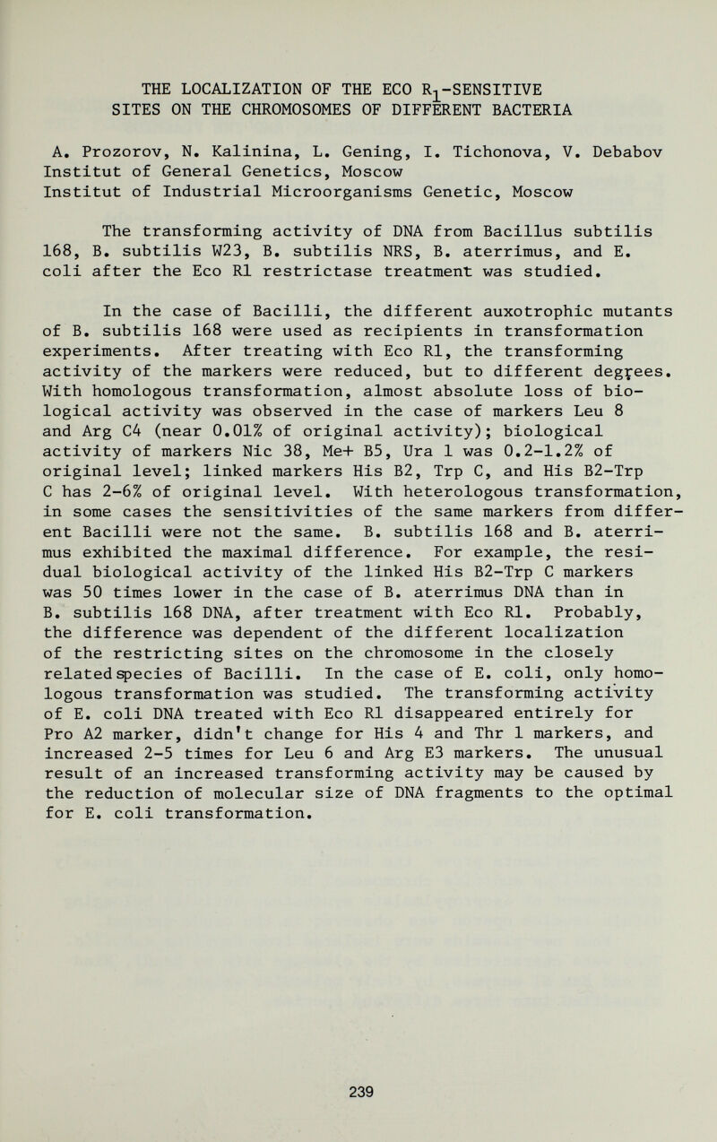 THE LOCALIZATION OF THE ECO Rj^-SENSITIVE SITES ON THE CHROMOSOMES OF DIFFERENT BACTERIA A. Prozorov, N. Kalinina, L, Gening, I, Tichonova, V. Debabov Institut of General Genetics, Moscow Institut of Industrial Microorganisms Genetic, Moscow The transforming activity of DNA from Bacillus subtilis 168, B. subtilis W23, B, subtilis NRS, B. aterrimus, and E, coli after the Eco RI restrictase treatment was studied. In the case of Bacilli, the different auxotrophic mutants of B. subtilis 168 were used as recipients in transformation experiments. After treating with Eco RI, the transforming activity of the markers were reduced, but to different degrees. With homologous transformation, almost absolute loss of bio¬ logical activity was observed in the case of markers Leu 8 and Arg C4 (near 0,01% of original activity); biological activity of markers Nie 38, Me+ B5, lira 1 was 0,2-1,2% of original level; linked markers His B2, Trp C, and His B2-Trp С has 2-6% of original level. With heterologous transformation, in some cases the sensitivities of the same markers from differ¬ ent Bacilli were not the same. B. subtilis 168 and B. aterri¬ mus exhibited the maximal difference. For example, the resi¬ dual biological activity of the linked His B2-Trp С markers was 50 times lower in the case of B. aterrimus DNA than in B. subtilis 168 DNA, after treatment with Eco RI. Probably, the difference was dependent of the different localization of the restricting sites on the chromosome in the closely related species of Bacilli. In the case of E. coli, only homo¬ logous transformation was studied. The transforming activity of E. coli DNA treated with Eco Ri disappeared entirely for Pro A2 marker, didn't change for His 4 and Thr 1 markers, and increased 2-5 times for Leu 6 and Arg E3 markers. The unusual result of an increased transforming activity may be caused by the reduction of molecular size of DNA fragments to the optimal for E. coli transformation. 239