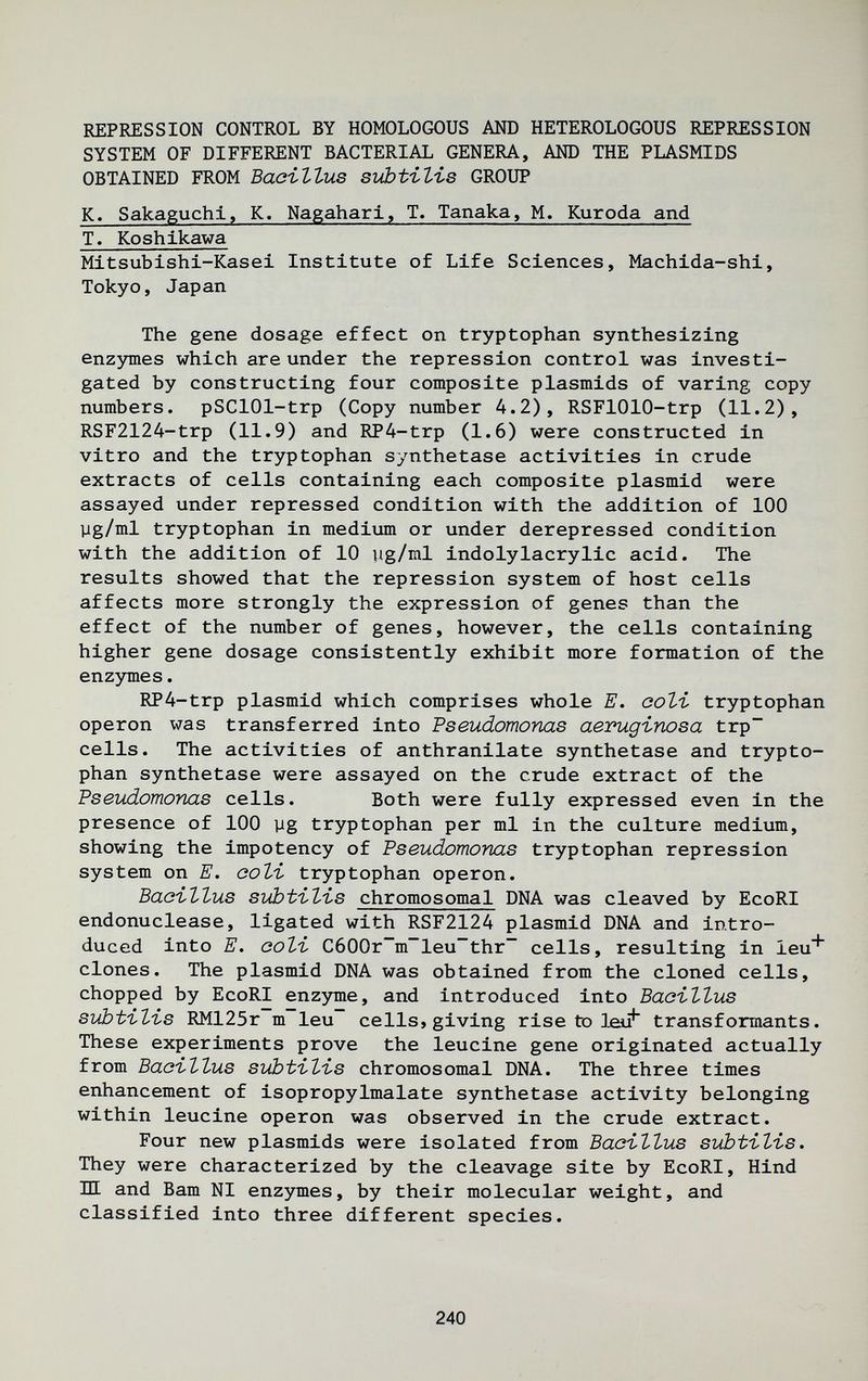 REPRESSION CONTROL BY HOMOLOGOUS AND HETEROLOGOUS REPRESSION SYSTEM OF DIFFERENT BACTERIAL GENERA, AND THE PLASMIDS OBTAINED FROM Bacillus subtilis GROUP K. Sakaguchl, K. Nagahari, T. Tanaka, M. Kuroda and T. Koshlkawa Mitsubishi-Kasei Institute of Life Sciences, Machida-shi, Tokyo, Japan The gene dosage effect on tryptophan synthesizing enzjnnes which are under the repression control was investi¬ gated by constructing four composite plasmids of varing copy numbers. pSClOl-trp (Copy number 4.2), RSFlOlO-trp (11.2), RSF2124-trp (11.9) and RP4-trp (1.6) were constructed in vitro and the tryptophan synthetase activities in crude extracts of cells containing each composite plasmid were assayed under repressed condition with the addition of ICQ yg/ml tryptophan in medium or under derepressed condition with the addition of 10 ug/ml indolylacrylic acid. The results showed that the repression system of host cells affects more strongly the expression of genes than the effect of the number of genes, however, the cells containing higher gene dosage consistently exhibit more formation of the enzymes. RP4-trp plasmid which comprises whole E. coti tryptophan Operon was transferred into Pseudomonas aeimgirwsa trp~ cells. The activities of anthranilate synthetase and trypto¬ phan synthetase were assayed on the crude extract of the Pseudomonas cells. Both were fully expressed even in the presence of 100 yg tryptophan per ml in the culture medium, showing the impotency of Pseudomonas tryptophan repression system on E. eoli tryptophan operon. Bacillus subtilis chromosomal DNA was cleaved by EcoRI endonuclease, ligated with RSF2124 plasmid DNA and intro¬ duced into E. Goli C6G0r~m~leu~thr~ cells, resulting in leu* clones. The plasmid DNA was obtained from the cloned cells, chopped by EcoRI enzyme, and introduced into Bacillus subtilis RM125r m leu cells, giving rise tx) leii* transformants. These experiments prove the leucine gene originated actually from Bacillus subtilis chromosomal DNA. The three times enhancement of isopropylmalate synthetase activity belonging within leucine operon was observed in the crude extract. Four new plasmids were isolated from Bacillus subtilis. They were characterized by the cleavage site by EcoRI, Hind III and Bam N1 enzymes, by their molecular weight, and classified into three different species. 240