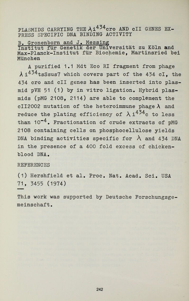 PLASMIDS CARRYING- THE Ai^^^cro AND eli G-ENES EX¬ PRESS SPECIFIC DNA BINDING ACTIVITY B. Gronenborn and J« Messing Institut für Genetik der Universität zu Köln and Max-Planck-Institut für Biochemie, Martinsried bei München A purified 1.1 Mdt Eco RI fragment from phage Л i^^^tsSsus? which covers part of the 434 cl, the 434 ero and cll genes has been inserted into plas- mid pVH 51 (1) by in vitro ligation. Hybrid Plas¬ mids (pMG 2108, 2114) are able to complement the CII2002 mutation of the heteroimmune phage Л and reduce the plating efficiency of Л i^^^c to less than lO^. Fractionation of crude extracts of pMG 2108 containing cells on phosphocellulose yields DNA binding activities specific for Л and 434 DNA in the presence of a 400 fold excess of chicken- blood DNA. REFERENCES (1) Hershfield et al. Proc. Nat. Acad. Sci. USA 71, 3455 (1974) This work was supported by Deutsche Forschungsge¬ meinschaft. 242