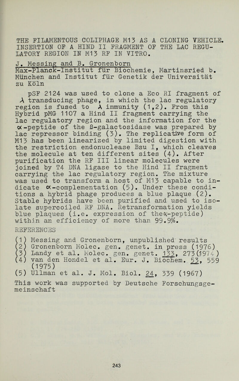 THE FILAMENTOUS COLIPHAGE M13 AS A CLONING VEHICLE. INSERTION OF A HIND II FRAGMENT OF THE LAC REGU¬ LATORY REGION IN M13 RF IN VITRO. J. Messing and B. Gronenborn Max-Planck-Institut für Biochemie, Martinsried b, München and Institut für Genetik der Universität zu Köln pSF 2124 was used to clone a Eco RI fragment of Л transducing phage, in which the lac regulatory region is fused to A immunity (1,2), From this Hybrid pMG 1107 a Hind II fragment carrying the lac regulatory region and the information for the o(-peptide of the ß-galactosidase was prepared by lac repressor binding (3). The replicative form of Ml 3 has been linearized by limited digestion with the restriction endonuclease Bsu I, which cleaves the molecule at ten different sites (4). After purification the RF III linear molecules were joined by T4 ША ligase to the Hind' II fragment carrying the lac regulatory region. The mixture was used to transform a host of M13 capable to in¬ dicate oc-complementation (5). Under these condi¬ tions a hybrid phage produces a blue plaque (2), Stable hybrids have been purified and used to iso¬ late supercoiled RF DNA. Retransformation yields blue plaques (i.e. expression of theoc-peptide) within an efficiency of more than 99.9%. REFERENCES (^) Messing and Gronenborn, unpublished' results (2) Gronenborn Molec. gen, genet, in press (1976) (3) Landy et al. Molec. gen. genet. 133» 2730974) (4) van den Hondel et al. Eur. J, Biochem. 53, 559 (1975) ~ (5) Ullman et al. J. Mol, Biol. 24, 339 (1967) This work was supported by Deutsche Forschungsge¬ meinschaft 243