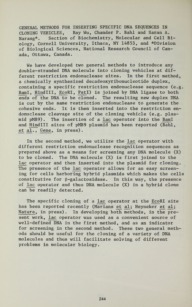 GENERAL METHODS FOR INSERTING SPECIFIC DNA SEQUENCES IN CLONING VEHICLES, Ray Wu, Chander P. Bahl and Saran A. Narang*. Section of Biochemistry, Molecular and Cell Bi¬ ology, Cornell University, Ithaca, NY 14853, and ^Division of Biological Sciences, National Research Council of Can¬ ada, Ottawa, Canada. We have developed two general methods to introduce any double-stranded DNA molecule into cloning vehicles at dif¬ ferent restriction endonuclease sites. In the first method, a chemically synthesized decadeoxyribonucleotide duplex, containing a specific restriction endonuclease sequence (e.g. BamI, Hindlll, EcoRI, PstI) is joined by DNA ligase to both ends of the DNA to be cloned. The resulting new duplex DNA is cut by the same restriction endonuclease to generate the cohesive ends. It is then inserted into the restriction en¬ donuclease cleavage site of the cloning vehicle (e.g. plas- mid pMB9). The insertion of a lac operator into the BamI and Hindlll sites of pMB9 plasmid has been reported (Bahl, et al., Gene, in press). In the second method, we utilize the lac operator with different restriction endonuclease recognition sequences as prepared above as a means for screening any DNA molecule (X) to be cloned. The DNA molecule (X) is first joined to the lac operator and then inserted into the plasmid for cloning. The presence of the lac operator allows for an easy screen¬ ing for cells harboring hybrid plasmids which makes the cells constitutive for ß-galactosidase. In this way, the presence of lac operator and thus DNA molecule (X) in a hybrid clone can be readily detected. The specific cloning of a lac operator at the EcoRI site has been reported recently (Marians ^ Heyneker ^ al; Nature, in press). In developing both methods, in the pre¬ sent work, lac operator was used as a convenient source of well-defined DNA in the first method, and as an indicator for screening in the second method. These two general meth¬ ods should be useful for the cloning of a variety of DNA molecules and thus will facilitate solving of different problems in molecular biology. 244