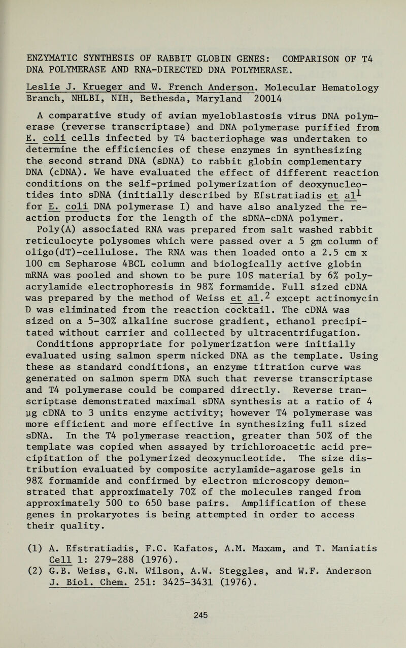 ENZYMATIC SYNTHESIS OF RABBIT GLOBIN GENES: COMPARISON OF T4 DNA POLYMERASE AND RNA-DIRECTED DNA POLYMERASE. Leslie J. Krueger and W. French Anderson. Molecular Hematology Branch, NHLBI, NIH, Bethesda, Maryland 20014 A comparative study of avian myeloblastosis virus DNA polym¬ erase (reverse transcriptase) and DNA polymerase purified from E. coli cells infected by T4 bacteriophage was undertaken to determine the efficiencies of these enzymes in synthesizing the second strand DNA (sDNA) to rabbit globin complementary DNA (cDNA). We have evaluated the effect of different reaction conditions on the self-primed pol3nnerization of deoxynucleo- tides into sDNA (initially described by Efstratiadis e^ al^ for E^ coli DNA polymerase I) and have also analyzed the re¬ action products for the length of the sDNA-cDNA polymer. Poly(A) associated RNA was prepared from salt washed rabbit reticulocyte polysomes which were passed over a 5 gm column of oligo(dT)-cellulose. The RNA was then loaded onto a 2.5 cm x 100 cm Sepharose 4BCL column and biologically active globin mRNA was pooled and shown to be pure lOS material by 6% Poly¬ acrylamide electrophoresis in 98% formamide. Full sized cDNA was prepared by the method of Weiss et al.^ except actinomycin D was eliminated from the reaction cocktail. The cDNA was sized on a 5-30% alkaline sucrose gradient, ethanol precipi¬ tated without carrier and collected by ultracentrifugation. Conditions appropriate for polymerization were initially evaluated using salmon sperm nicked DNA as the template. Using these as standard conditions, an enzjmie titration curve was generated on salmon sperm DNA such that reverse transcriptase and T4 polymerase could be compared directly. Reverse tran¬ scriptase demonstrated maximal sDNA synthesis at a ratio of 4 yg cDNA to 3 units enzyme activity; however T4 poljmierase was more efficient and more effective in synthesizing full sized sDNA. In the T4 polymerase reaction, greater than 50% of the template was copied when assayed by trichloroacetic acid pre¬ cipitation of the polymerized deoxjmucleotide. The size dis¬ tribution evaluated by composite acrylamide-agarose gels in 98% formamide and confirmed by electron microscopy demon¬ strated that approximately 70% of the molecules ranged from approximately 500 to 650 base pairs. Amplification of these genes in prokaryotes is being attempted in order to access their quality. (1) A. Efstratiadis, F.C. Kafatos, A.M. Maxam, and T. Maniatis Cell 1: 279-288 (1976). (2) G.B. Weiss, G.N. Wilson, A.W. Steggles, and W.F. Anderson J. Biol. Chem. 251; 3425-3431 (1976). 245