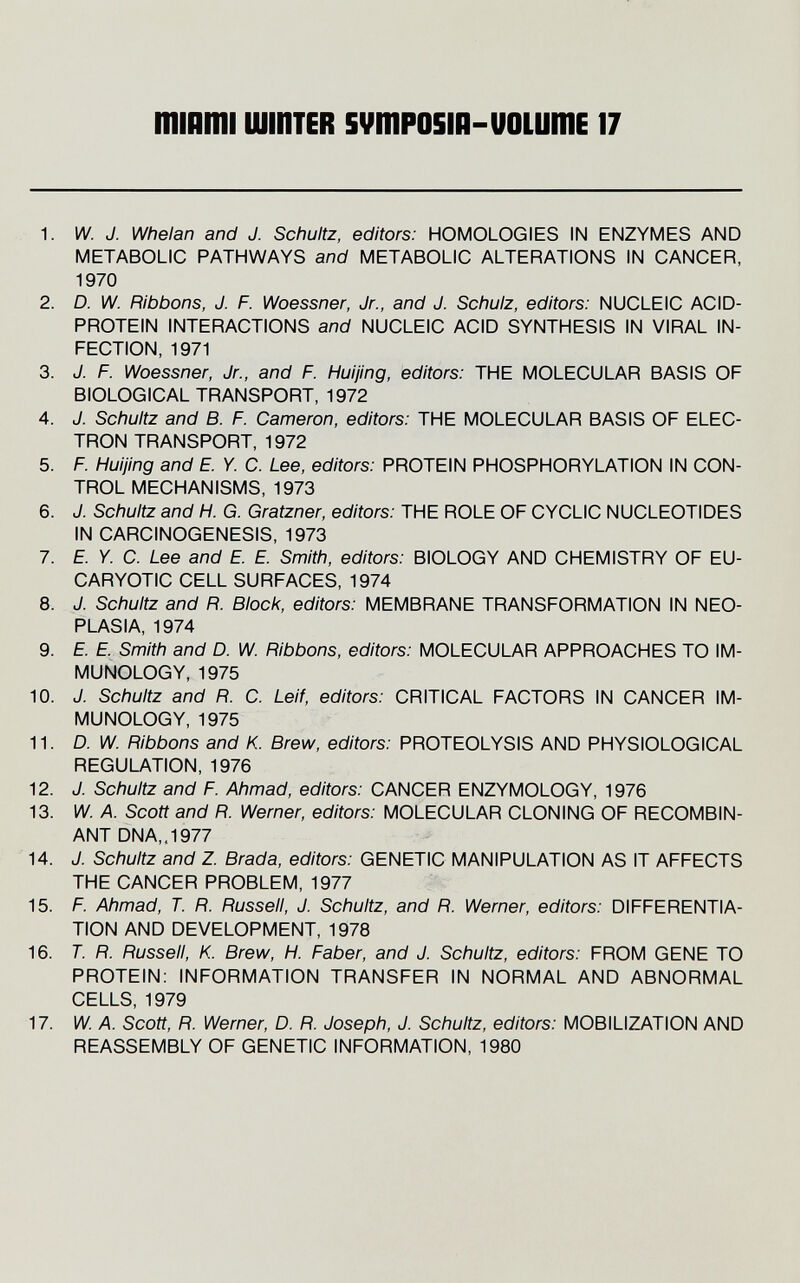 mmmi шштев svmposiii-uoLumE 17 1. W. J. Whelan and J. Schultz, editors: HOMOLOGIES IN ENZYMES AND METABOLIC PATHWAYS and METABOLIC ALTERATIONS IN CANCER, 1970 2. D. W. Ribbons, J. F. Woessner, Jr., and J. Schulz, editors: NUCLEIC ACID- PROTEIN INTERACTIONS and NUCLEIC ACID SYNTHESIS IN VIRAL IN¬ FECTION, 1971 3. J. F. Woessner, Jr., and F. Huijing, editors: THE MOLECULAR BASIS OF BIOLOGICAL TRANSPORT, 1972 4. J. Schultz and B. F. Cameron, editors: THE MOLECULAR BASIS OF ELEC¬ TRON TRANSPORT, 1972 5. F. Huijing and E. Y. C. Lee, editors: PROTEIN PHOSPHORYLATION IN CON¬ TROL MECHANISMS, 1973 6. J. Schultz and H. G. Gratzner, editors: THE ROLE OF CYCLIC NUCLEOTIDES IN CARCINOGENESIS, 1973 7. E. Y. C. Lee and E. E. Smith, editors: BIOLOGY AND CHEMISTRY OF EU- CARYOTIC CELL SURFACES, 1974 8. J. Schultz and R. Block, editors: MEMBRANE TRANSFORMATION IN NEO¬ PLASIA, 1974 9. E. E. Smith and D. W. Ribbons, editors: MOLECULAR APPROACHES TO IM¬ MUNOLOGY, 1975 10. J. Schultz and R. C. Leif, editors: CRITICAL FACTORS IN CANCER IM¬ MUNOLOGY, 1975 11. D. W. Ribbons and K. Brew, editors: PROTEOLYSIS AND PHYSIOLOGICAL REGULATION, 1976 12. J. Schultz and F. Ahmad, editors: CANCER ENZYMOLOGY, 1976 13. W. A. Scott and R. Werner, editors: MOLECULAR CLONING OF RECOMBIN¬ ANT DNA,. 1977 14. J. Schultz and Z. Brada, editors: GENETIC MANIPULATION AS IT AFFECTS THE CANCER PROBLEM, 1977 15. F. Ahmad, T. R. Russell, J. Schultz, and R. Werner, editors: DIFFERENTIA¬ TION AND DEVELOPMENT, 1978 16. T. R. Russell, K. Brew, H. Faber, and J. Schultz, editors: FROM GENE TO PROTEIN: INFORMATION TRANSFER IN NORMAL AND ABNORMAL CELLS, 1979 17. W. A. Scott, R. Werner, D. R. Joseph, J. Schultz, editors: MOBILIZATION AND REASSEMBLY OF GENETIC INFORMATION, 1980