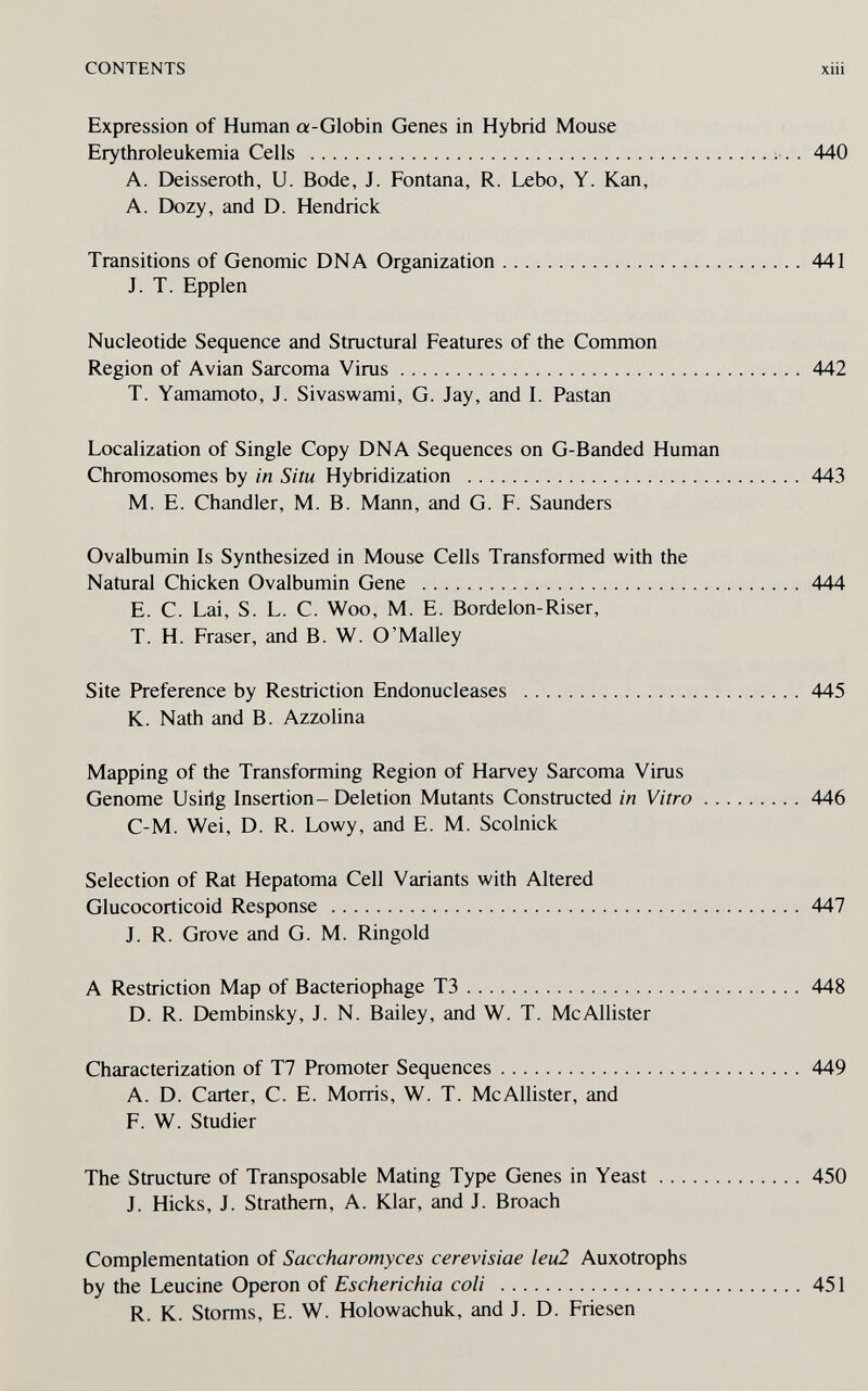 CONTENTS xüi Expression of Human a-Globin Genes in Hybrid Mouse Erythroleukemia Cells . 440 A. Deisseroth, U. Bode, J. Fontana, R. Lebo, Y. Kan, A. Dozy, and D. Hendrick Transitions of Genomic DNA Organization 441 J. T. Epplen Nucleotide Sequence and Structural Features of the Common Region of Avian Sarcoma Virus 442 T. Yamamoto, J. Sivaswami, G. Jay, and I. Pastan Localization of Single Copy DNA Sequences on G-Banded Human Chromosomes by in Situ Hybridization 443 M. E. Chandler, M. B. Mann, and G. F. Saunders Ovalbumin Is Synthesized in Mouse Cells Transformed with the Natural Chicken Ovalbumin Gene 444 E. C. Lai, S. L. C. Woo, M. E. Borde Ion-Riser, T. H. Fraser, and B. W. O'Malley Site Preference by Restriction Endonucleases 445 K. Nath and B. Azzolina Mapping of the Transforming Region of Harvey Sarcoma Virus Genome Usirig Insertion-Deletion Mutants Constructed in Vitro 446 C-M. Wei, D. R. Lowy, and E. M. Scolnick Selection of Rat Hepatoma Cell Variants with Altered Glucocorticoid Response 447 J. R. Grove and G. M. Ringold A Restriction Map of Bacteriophage T3 448 D. R. Dembinsky, J. N. Bailey, and W. T. McAllister Characterization of T7 Promoter Sequences 449 A. D. Carter, C. E. Morris, W. T. McAllister, and F. W. Studier The Structure of Transposable Mating Type Genes in Yeast 450 J. Hicks, J. Strathem, A. Klar, and J. Broach Complementation of Saccharomyces cerevisiae leu2 Auxotrophe by the Leucine Operon of Escherichia coli  R. К. Storms, E. W. Holowachuk, and J. D. Friesen 451