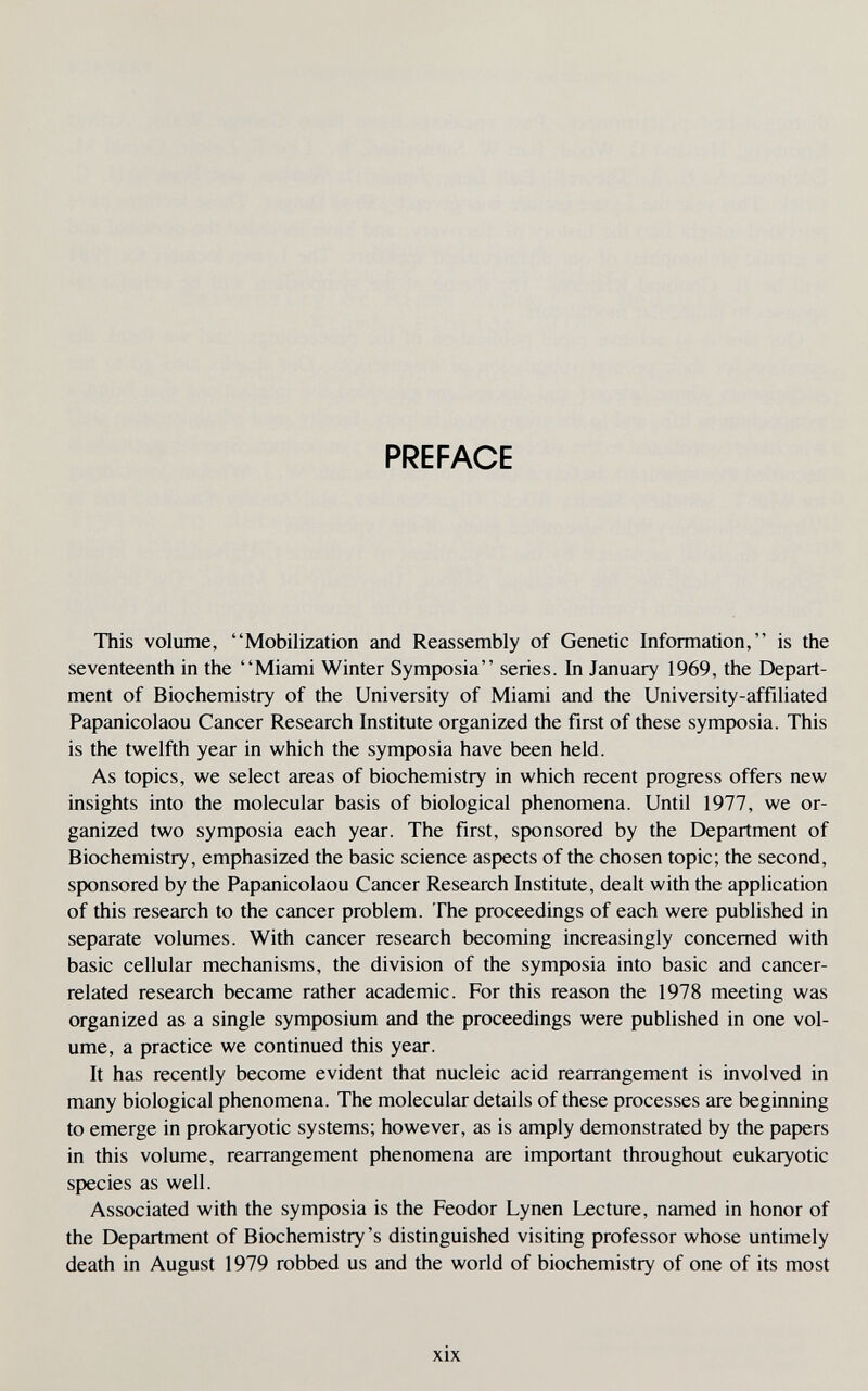 PREFACE This volume, Mobilization and Reassembly of Genetic Information, is the seventeenth in the Miami Winter Symposia series. In January 1969, the Depart¬ ment of Biochemistry of the University of Miami and the University-affiliated Papanicolaou Cancer Research Institute organized the first of these symposia. This is the twelfth year in which the symposia have been held. As topics, we select areas of biochemistry in which recent progress offers new insights into the molecular basis of biological phenomena. Until 1977, we or¬ ganized two symposia each year. The first, sponsored by the Department of Biochemistry, emphasized the basic science aspects of the chosen topic; the second, sponsored by the Papanicolaou Cancer Research Institute, dealt with the application of this research to the cancer problem. The proceedings of each were published in separate volumes. With cancer research becoming increasingly concerned with basic cellular mechanisms, the division of the symposia into basic and cancer- related research became rather academic. For this reason the 1978 meeting was organized as a single symposium and the proceedings were published in one vol¬ ume, a practice we continued this year. It has recently become evident that nucleic acid rearrangement is involved in many biological phenomena. The molecular details of these processes are beginning to emerge in prokaryotic systems; however, as is amply demonstrated by the papers in this volume, rearrangement phenomena are important throughout eukaiyotic species as well. Associated with the symposia is the Feodor Lynen Lecture, named in honor of the Department of Biochemistry's distinguished visiting professor whose untimely death in August 1979 robbed us and the world of biochemistry of one of its most xix