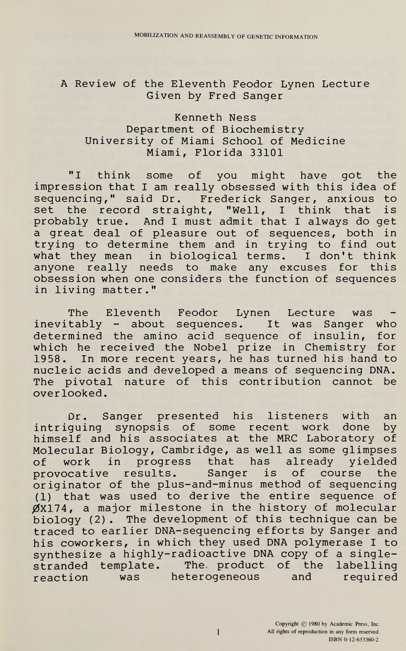 MOBILIZATION AND REASSEMBLY OF GENETIC INFORMATION A Review of the Eleventh Feodor Lynen Lecture Given by Fred Sanger Kenneth Ness Department of Biochemistry University of Miami School of Medicine Miami, Florida 33101 I think some of you might have got the impression that I am really obsessed with this idea of sequencing, said Dr. Frederick Sanger, anxious to set the record straight, Well, I think that is probably true. And I must admit that I always do get a great deal of pleasure out of sequences, both in trying to determine them and in trying to find out what they mean in biological terms. I don't think anyone really needs to make any excuses for this obsession when one considers the function of sequences in living matter. The Eleventh Feodor Lynen Lecture was inevitably - about sequences. It was Sanger who determined the amino acid sequence of insulin, for which he received the Nobel prize in Chemistry for 1958. In more recent years, he has turned his hand to nucleic acids and developed a means of sequencing DNA. The pivotal nature of this contribution cannot be overlooked. Dr. Sanger presented his listeners with an intriguing synopsis of some recent work done by himself and his associates at the MRC Laboratory of Molecular Biology, Cambridge, as well as some glimpses of work in progress that has already yielded provocative results. Sanger is of course the originator of the plus-and-minus method of sequencing (1) that was used to derive the entire sequence of /ZfX174, a major milestone in the history of molecular biology (2). The development of this technique can be traced to earlier DNA-sequencing efforts by Sanger and his coworkers, in which they used DNA polymerase I to synthesize a highly-radioactive DNA copy of a single- stranded template. The. product of the labelling reaction was heterogeneous and required 1 Copyright (g) 1980 by Academic Press, Inc. All rights of reproduction in any form reserved. ISBN 0-12-633360-2