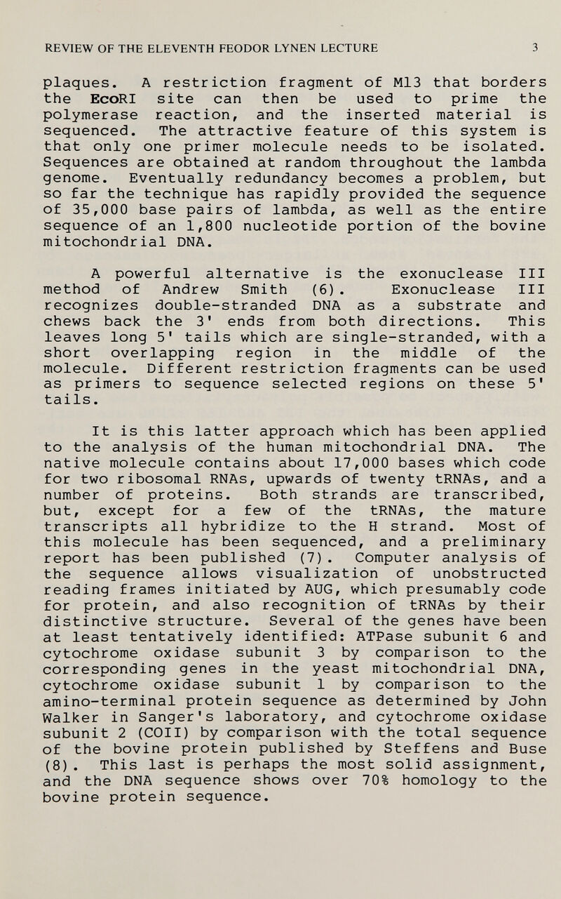 REVIEW OF THE ELEVENTH FEODOR LYNEN LECTURE 3 plaques. A restriction fragment of M13 that borders the EcoRI site can then be used to prime the polymerase reaction, and the inserted material is sequenced. The attractive feature of this system is that only one primer molecule needs to be isolated. Sequences are obtained at random throughout the lambda genome. Eventually redundancy becomes a problem, but so far the technique has rapidly provided the sequence of 35,000 base pairs of lambda, as well as the entire sequence of an 1,800 nucleotide portion of the bovine mitochondrial DNA. A powerful alternative is the exonuclease III method of Andrew Smith (6). Exonuclease III recognizes double-stranded DNA as a substrate and chews back the 3' ends from both directions. This leaves long 5' tails which are single-stranded, with a short overlapping region in the middle of the molecule. Different restriction fragments can be used as primers to sequence selected regions on these 5' tails. It is this latter approach which has been applied to the analysis of the human mitochondrial DNA. The native molecule contains about 17,000 bases which code for two ribosomal RNAs, upwards of twenty tRNAs, and a number of proteins. Both strands are transcribed, but, except for a few of the tRNAs, the mature transcripts all hybridize to the H strand. Most of this molecule has been sequenced, and a preliminary report has been published (7) . Computer analysis of the sequence allows visualization of unobstructed reading frames initiated by AUG, which presumably code for protein, and also recognition of tRNAs by their distinctive structure. Several of the genes have been at least tentatively identified: ATPase subunit б and cytochrome oxidase subunit 3 by comparison to the corresponding genes in the yeast mitochondrial DNA, cytochrome oxidase subunit 1 by comparison to the amino-terminal protein sequence as determined by John Walker in Sanger's laboratory, and cytochrome oxidase subunit 2 (COII) by comparison with the total sequence of the bovine protein published by Steffens and Buse (8). This last is perhaps the most solid assignment, and the DNA sequence shows over 70% homology to the bovine protein sequence.