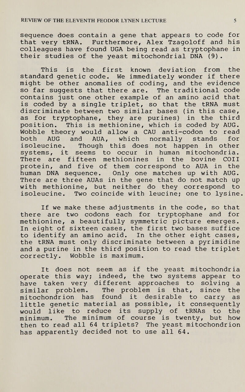 REVIEW OF THE ELEVENTH FEODOR LYNEN LECTURE 5 sequence does contain a gene that appears to code for that very tRNA. Furthermore, Alex Tzagoloff and his colleagues have found UGA being read as tryptophane in their studies of the yeast mitochondrial DNA (9). This is the first known deviation from the standard genetic code. We immediately wonder if there might be other anomalies of coding, and the evidence so far suggests that there are. The traditional code contains just one other example of an amino acid that is coded by a single triplet, so that the tRNA must discriminate between two similar bases (in this case, as for tryptophane, they are purines) in the third position. This is methionine, which is coded by AUG. Wobble theory would allow a CAU anti-codon to read both AUG and AUA, which normally stands for isoleucine. Though this does not happen in other systems, it seems to occur in human mitochondria. There are fifteen methionines in the bovine COII protein, and five of them correspond to AUA in the human DNA sequence. Only one matches up with AUG. There are three AUAs in the gene that do not match up with methionine, but neither do they correspond to isoleucine. Two coincide with leucine; one to lysine. If we make these adjustments in the code, so that there are two codons each for tryptophane and for methionine, a beautifully symmetric picture emerges. In eight of sixteen cases, the first two bases suffice to identify an amino acid. In the other eight cases, the tRNA must only discriminate between a pyrimidine and a purine in the third position to read the triplet correctly. Wobble is maximum. It does not seem as if the yeast mitochondria operate this way; indeed, the two systems appear to have taken very different approaches to solving a similar problem. The problem is that, since the mitochondrion has found it desirable to carry as little genetic material as possible, it consequently would like to reduce its supply of tRNAs to the minimum. The minimum of course is twenty, but how then to read all 64 triplets? The yeast mitochondrion has apparently decided not to use all 64.