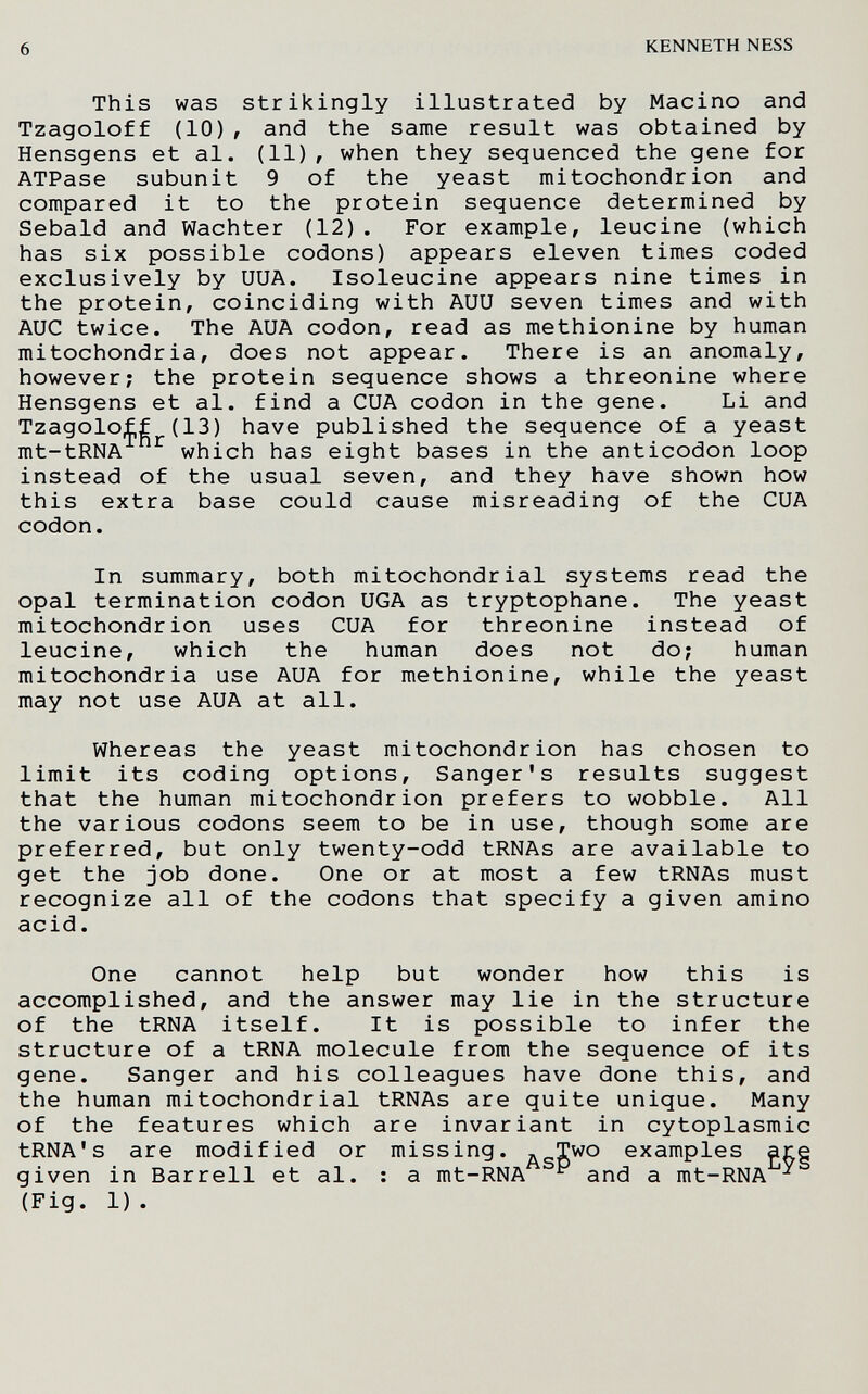 6 KENNETH NESS This was Strikingly illustrated by Macino and Tzagoloff (10) , and the same result was obtained by Hensgens et al. (11) , when they sequenced the gene for ATPase subunit 9 of the yeast mitochondrion and compared it to the protein sequence determined by Sebald and Wächter (12). For example, leucine (which has six possible codons) appears eleven times coded exclusively by UUA. Isoleucine appears nine times in the protein, coinciding with AUU seven times and with AUG twice. The AUA codon, read as methionine by human mitochondria, does not appear. There is an anomaly, however; the protein sequence shows a threonine where Hensgens et al. find a CUA codon in the gene. Li and Tzagoloff (13) have published the sequence of a yeast mt-tRNA ^ which has eight bases in the anticodon loop instead of the usual seven, and they have shown how this extra base could cause misreading of the CUA codon. In summary, both mitochondrial systems read the opal termination codon UGA as tryptophane. The yeast mitochondrion uses GUA for threonine instead of leucine, which the human does not do; human mitochondria use AUA for methionine, while the yeast may not use AUA at all. Whereas the yeast mitochondrion has chosen to limit its coding options, Sanger's results suggest that the human mitochondrion prefers to wobble. All the various codons seem to be in use, though some are preferred, but only twenty-odd tRNAs are available to get the job done. One or at most a few tRNAs must recognize all of the codons that specify a given amino acid. One cannot help but wonder how this is accomplished, and the answer may lie in the structure of the tRNA itself. It is possible to infer the structure of a tRNA molecule from the sequence of its gene. Sanger and his colleagues have done this, and the human mitochondrial tRNAs are quite unique. Many of the features which are invariant in cytoplasmic tRNA's are modified or missing. a_Two examples are given in Barrell et al. ; a mt-RNA ^ and a mt-RNA ^ (Fig. 1).