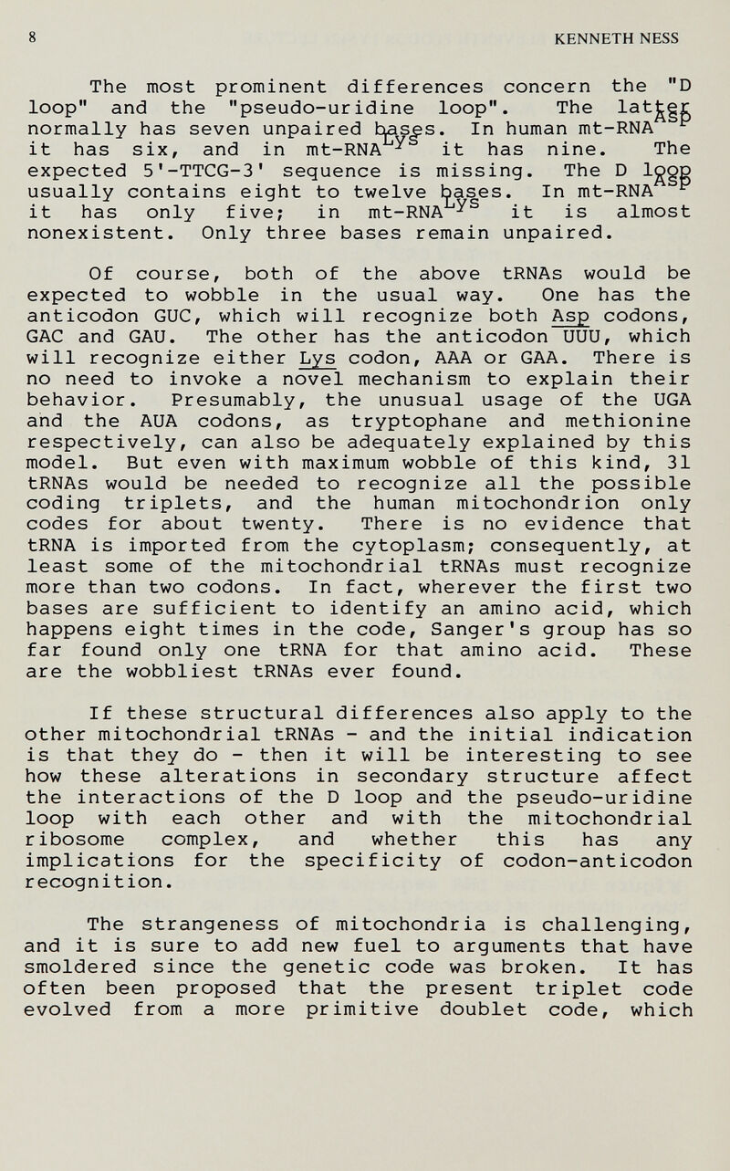 8 KENNETH NESS The most prominent differences concern the D loop and the pseudo-uridine loop. The normally has seven unpaired hases. In human mt-RNA ^ it has six, and in mt-RNA ^ it has nine. The expected 5'-TTCG-3' sequence is missing. The D Iggg usually contains eight to twelve bases. In mt-RNA ^ it has only five; in mt-RNA it is almost nonexistent. Only three bases remain unpaired. Of course, both of the above tRNAs would be expected to wobble in the usual way. One has the anticodon GUC, which will recognize both Asp codons, GAG and GAU. The other has the anticodon UUU, which will recognize either Lys codon, AAA or GAA. There is no need to invoke a novel mechanism to explain their behavior. Presumably, the unusual usage of the UGA and the AUA codons, as tryptophane and methionine respectively, can also be adequately explained by this model. But even with maximum wobble of this kind, 31 tRNAs would be needed to recognize all the possible coding triplets, and the human mitochondrion only codes for about twenty. There is no evidence that tRNA is imported from the cytoplasm; consequently, at least some of the mitochondrial tRNAs must recognize more than two codons. In fact, wherever the first two bases are sufficient to identify an amino acid, which happens eight times in the code, Sanger's group has so far found only one tRNA for that amino acid. These are the wobbliest tRNAs ever found. If these structural differences also apply to the other mitochondrial tRNAs - and the initial indication is that they do - then it will be interesting to see how these alterations in secondary structure affect the interactions of the D loop and the pseudo-uridine loop with each other and with the mitochondrial ribosome complex, and whether this has any implications for the specificity of codon-anticodon recognition. The strangeness of mitochondria is challenging, and it is sure to add new fuel to arguments that have smoldered since the genetic code was broken. It has often been proposed that the present triplet code evolved from a more primitive doublet code, which