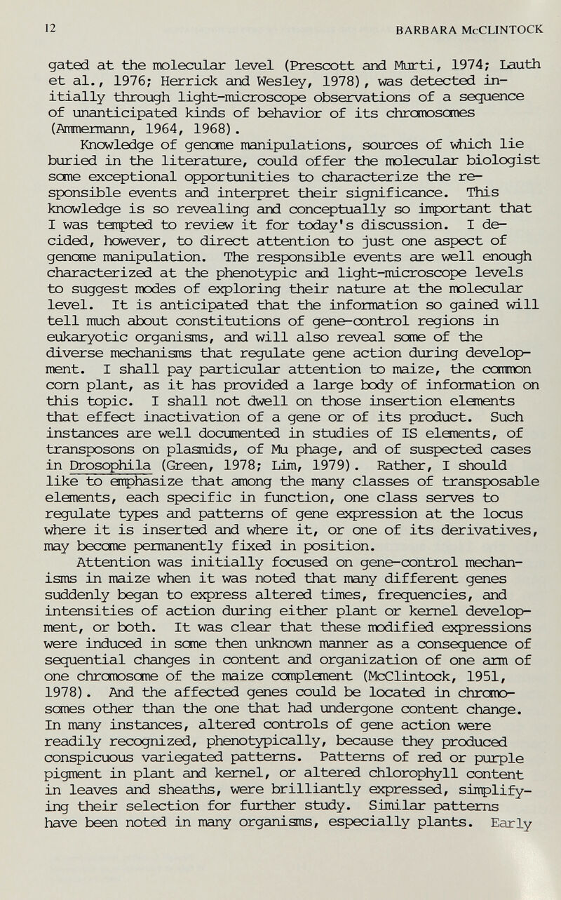 12 BARBARA McCLINTOCK gated at the molecular level (Presœtt and Mur ti, 1974; Lauth et al., 1976; Herrick and Wesley, 1978) , was detected in¬ itially through light-microscope observations of a sequence of unanticipated kinds of behavior of its chromosomes (Aramemnann, 1964, 1968). Knowledge of genome manipulations, sources of viiich lie buried in the literature, could offer the molecular biologist sane exceptional opportunities to characterize the re¬ sponsible events and interpret their significance. This knowledge is so revealing and conceptually so inportant that I was ternpted to review it for today's discussion. I de¬ cided, however, to direct attention to just one aspect of genome manipulation. The responsible events are well enough characterized at the phenotypic and light-microscope levels to suggest modes of exploring their nature at the molecular level. It is anticipated that the information so gained will tell much about constitutions of gene-control regions in eukaryotic organisms, and will also reveal seme of the diverse mechanisms that regulate gene action during develop¬ ment. I shall pay particular attention to maize, the common com plant, as it has provided a large body of information on this topic. I shall not dwell on those insertion elanents that effect inactivation of a gene or of its product. Such instances are well documented in studies of IS elements, of transposons on plasmids, of Mu phage, and of suspected cases in Drosophila (Green, 1978; Lim, 1979). Rather, I should like to emphasize that among the many classes of transposable elements, each specific in function, one class serves to regulate types and patterns of gene expression at the locus where it is inserted and where it, or one of its derivatives, may become permanently fixed in position. Attention was initially focused on gene-control mechan¬ isms in maize when it was noted that many different genes suddenly began to express altered times, frequencies, and intensities of action during either plant or kernel develop¬ ment, or both. It was clear that these modified expressions were induced in seme then unknown manner as a consequence of sequential changes in content and organization of one arm of one chromosome of the maize complement (McClintock, 1951, 1978). And the affected genes could be located in chrcmo- scmes other than the one that had undergone content change. In many instances, altered controls of gene action were readily recognized, phenotypically, because they produced conspicuous variegated patterns. Patterns of red or purple pigment in plant and kernel, or altered chlorophyll content in leaves and sheaths, were brilliantly expressed, sirrplify- ing their selection for further study. Similar patterns have been noted in many organisms, especially plants. Early