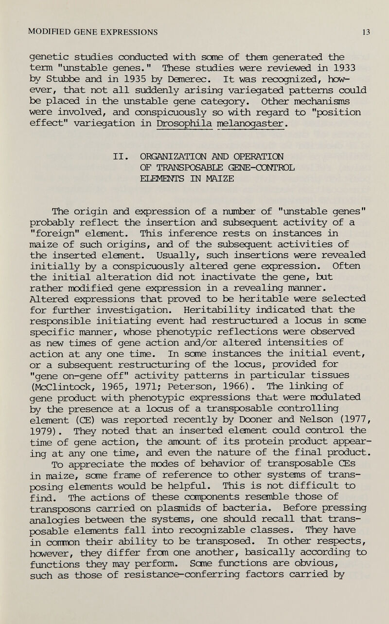 MODIHED GENE EXPRESSIONS 13 genetic studies œnducted with SŒne of them generated the term unstable genes. These studies were reviewed in 1933 by St\±)be and in 1935 by Demerec. It was recognized, how¬ ever, that not all suddenly arising variegated patterns could be placed in the unstable gene category. Other mechanisms were involved, and conspicuously so with regard to position effect variegation in Drosophila melanogaster. II. ORGANI ZATIOSI AND OPERATION OF TRANSPOSABLE GENE-œNTTOL ELEMEINTS IN MAIZE The origin and expression of a number of unstable genes probably reflect the insertion and subsequent activity of a foreign element. This inference rests on instances in maize of such origins, and of the subsequent activities of the inserted element. Usually, such insertions were revealed initially by a conspicuously altered gene expression. Often the initial alteration did not inactivate the gene, but rather itodified gene expression in a revealing manner. Altered expressions that proved to be heritable were selected for further investigation. Heritability indicated that the responsible initiating event had restructured a locus in seme specific manner, whose phenotypic reflections were obseirved as new times of gene action and/or altered intensities of action at any one time. In seme instances the initial event, or a subsequent restructuring of the locus, provided for gene on-gene off activity patterns in particular tissues (McClintock, 1965, 1971; Peterson, 1966). The linking of gene product with phenotypic expressions that were modulated by the presence at a locus of a transposable controlling element (Œ) was reported recently by Dooner and Nelson (1977, 1979). They noted that an inserted elanent could control the time of gene action, the amount of its protein product appear¬ ing at any one time, and even the nature of the final product. To appreciate the modes of behavior of transposable Œs in maize, seme frame of reference to other systems of trans¬ posing elements would be helpful. This is not difficult to find. The actions of these components resemble those of transposons carried on plasmids of bacteria. Before pressing analogies between the systems, one should recall that trans¬ posable elements fall into recognizable classes. They have in сстшюп their ability to be transposed. In other respects, however, they differ from one another, basically according to fmotions they may perform. Seme functions are obvious, such as those of resistance-conferring factors carried by