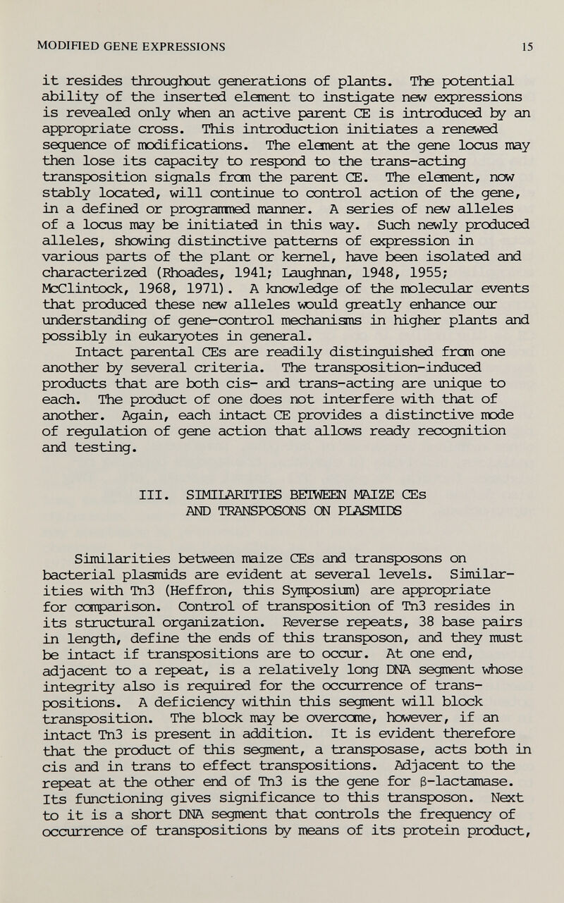 MODIHED GENE EXPRESSIONS 15 it resides throughout generations of plants. The potential ability of the inserted elanent to instigate new e^фressions is revealed only when an active parent CE is introduced an appropriate cross. This introduction initiates a renewed sequence of modifications. The element at the gene locus may then lose its capacity to respond to the trans-acting transposition signals from the parent CE. The element, new stably located, will continue to control action of the gene, in a defined or prograitined manner. A series of new alleles of a locus may be initiated in this way. Such newly produced alleles, shewing distinctive patterns of expression in various parts of the plant or kernel, have been isolated and characterized (Phoades, 1941; Laughnan, 1948, 1955; McClintock, 1968, 1971). A knowledge of the molecular events that produced these new alleles would greatly enhance our understanding of gene-control mechanisms in higher plants and possibly in eukaryotes in general. Intact parental CEs are readily distinguished fron one another by several criteria. The transposition-induced products that are both eis- and trans-acting are unique to each. The product of one does not interfere with that of another. Again, each intact CE provides a distinctive mode of regulation of gene action that allows ready recognition and testing. III. SIMILARITIES BBIWEEN MAIZE CEs AND TRANSPOSOSIS Ш РЬАБЖШ Similarities between maize CEs and transposons on bacterial plasmids are evident at several levels. Similar¬ ities with Tn3 (Heffron, this Symposium) are appropriate for comparison. Control of transposition of Tn3 resides in its structural organization. Reverse repeats, 38 base pairs in length, define the ends of this transposon, and they must be intact if transpositions are to occur. At one end, adjacent to a repeat, is a relatively long ЕШ. segment vdiose integrity also is required for the occurrence of trans¬ positions. A deficiency within this segment will block transposition. The block may be overecme, however, if an intact Tn3 is present in addition. It is evident therefore that the product of this segment, a transposase, acts both in eis and in trans to effect transpositions. Adjacent to the repeat at the other end of Tn3 is the gene for 3-lactamase. Its functioning gives significance to this transposon. Next to it is a short DNA segment that controls the frequency of occurrence of transpositions by means of its protein product.
