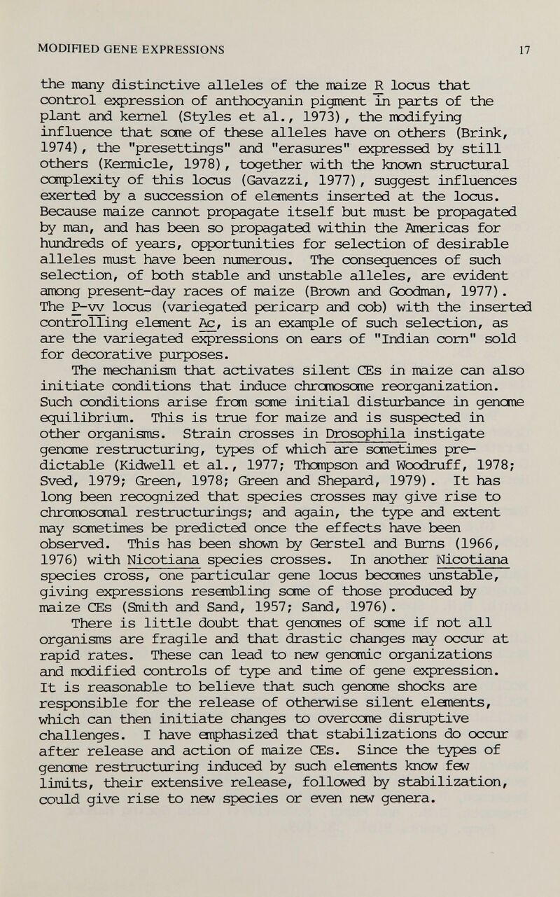 MODIHED GENE EXPRESSIONS 17 the many distinctive alleles of the maize R locus that control expression of anthocyanin pigment in parts of the plant and kernel (Styles et al., 1973), the modifying influence that seme of these alleles have on others (Brink, 1974), the presettings and erasures expressed by still others (Kermicle, 1978), together with the known structural coiplexity of this locus (Gavazzi, 1977), suggest influences exerted by a succession of eloiients inserted at the locus. Because maize cannot propagate itself but must be propagated by man, and has been so propagated within the Americas for hundreds of years, opportunities for selection of desirable alleles must have been numerous. The consequences of such selection, of both stable and mstable alleles, are evident among present-day races of maize (Brown and Goodman, 1977). The P-w locus (variegated pericarp and cob) with the inserted controlling element is an exaitple of such selection, as are the variegated expressions on ears of Indian com sold for decorative purposes. The mechanism that activates silent Œs in maize can also initiate conditions that induce chrcmoscme reorganization. Such conditions arise from seme initial disturbance in gencme equilibrium. This is true for maize and is suspected in other organisms. Strain crosses in Drosophila instigate genome restructuring, types of v^iich are sometimes pre¬ dictable (Kidwell et al., 1977; Thompson and Woodruff, 1978; Sved, 1979; Green, 1978; Green and Shepard, 1979). It has long been recognized that species crosses may give rise to chreroosomal restructurings; and again, the type and extent may sonetimes be predicted once the effects have been observed. This has been shown by Gerstel and Вгдтз (1966, 1976) with Nicotiana species crosses. In another Nicotiana species cross, one particular gene locus becomes unstable, giving expressions resembling seme of those produced by maize CEs (Smith and Sand, 1957; Sand, 1976). There is little doubt that genemes of seme if not all organisms are fragile and that drastic changes may occur at rapid rates. These can lead to new genomic organizations and modified controls of t^^e and time of gene expression. It is reasonable to believe that such genome shocks are responsible for the release of otherwise silent elanents, which can then initiate changes to overcome disrxiptive challenges. I have anphasized that stabilizations do occur after release and action of maize CEs. Since the types of genome restructuring induced by such elements know few limits, their extensive release, followed by stabilization, could give rise to new species or even new genera.