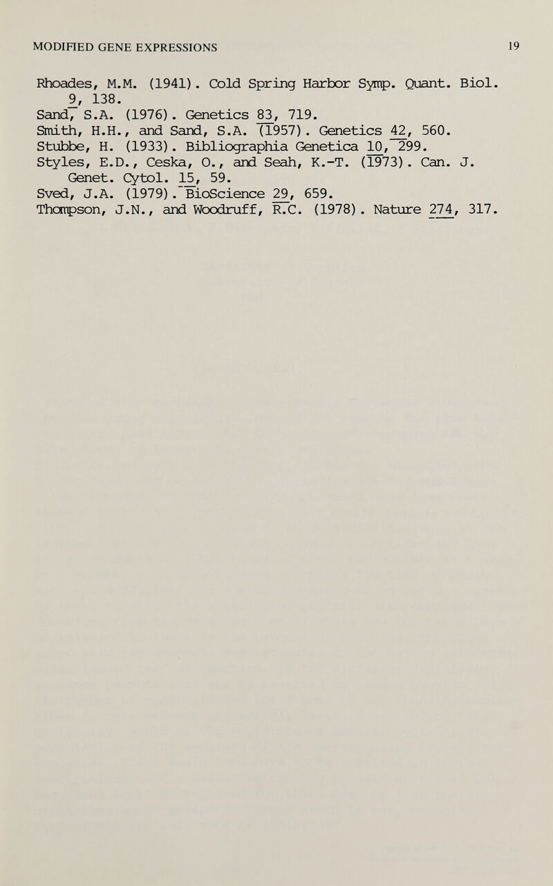 MODIHED GENE EXPRESSIONS Rhoades, M.M. (1941). Cold Spring Harbor Syitp. Quant. Biol 9, 138. Sand, S.A. (1976). Genetics 719. Smith, H.H., and Sand, S.A. (1957). Genetics 560. Stubbe, H. (1933). Bibliographia Genetica ]^, 299. Styles, E.D., Ceska, 0., and Seah, K.-T. (1973). Can. J. Genet. Cytol. 1^, 59. Sved, J.A. (1979). Bioscience 659. Thctrpson, J.N., and Woodruff, R.C. (1978). Nature 274, 317