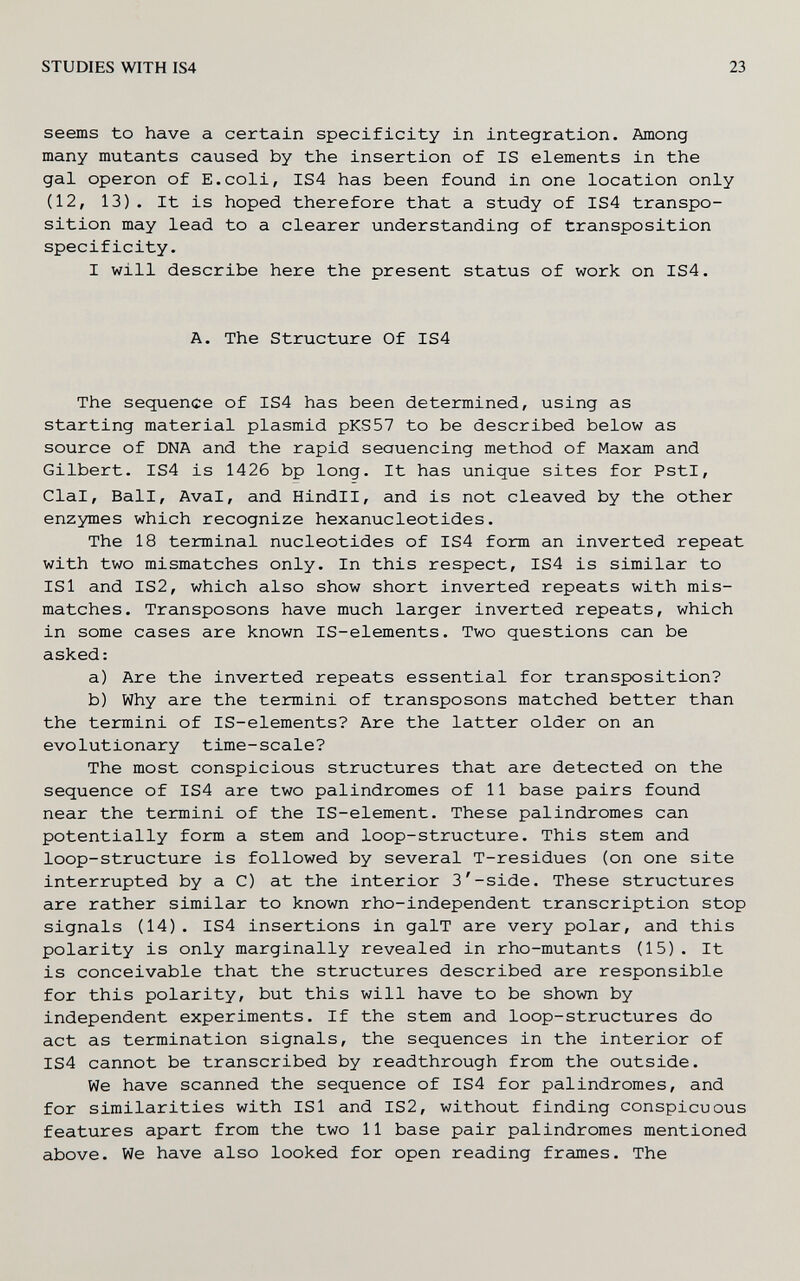 STUDIES WITH IS4 23 seems to have a certain specificity in integration. Among many mutants caused by the insertion of IS elements in the gal Operon of E.coli, IS4 has been found in one location only (12, 13). It is hoped therefore that a study of IS4 transpo¬ sition may lead to a clearer understanding of transposition specificity. I will describe here the present status of work on IS4. A. The Structure Of IS4 The sequence of IS4 has been determined, using as starting material plasmid pKS57 to be described below as source of DNA and the rapid seauencing method of Maxam and Gilbert. IS4 is 1426 bp long. It has unique sites for PstI, Clal, Ball, Aval, and Hindll, and is not cleaved by the other enzymes which recognize hexanucleotides. The 18 terminal nucleotides of IS4 form an inverted repeat with two mismatches only. In this respect, IS4 is similar to ISl and IS2, which also show short inverted repeats with mis¬ matches. Transposons have much larger inverted repeats, which in some cases are known IS-elements. Two questions can be asked: a) Are the inverted repeats essential for transposition? b) Why are the termini of transposons matched better than the termini of IS-elements? Are the latter older on an evolutionary time-scale? The most conspicious structures that are detected on the sequence of IS4 are two palindromes of 11 base pairs found near the termini of the IS-element. These palindromes can potentially form a stem and loop-structure. This stem and loop-structure is followed by several T-residues (on one site interrupted by a C) at the interior 3'-side. These structures are rather similar to known rho-independent transcription stop signals (14). IS4 insertions in galT are very polar, and this polarity is only marginally revealed in rho-mutants (15). It is conceivable that the structures described are responsible for this polarity, but this will have to be shown by independent experiments. If the stem and loop-structures do act as termination signals, the sequences in the interior of IS4 cannot be transcribed by readthrough from the outside. We have scanned the sequence of IS4 for palindromes, and for similarities with ISl and IS2, without finding conspicuous features apart from the two 11 base pair palindromes mentioned above. We have also looked for open reading frames. The