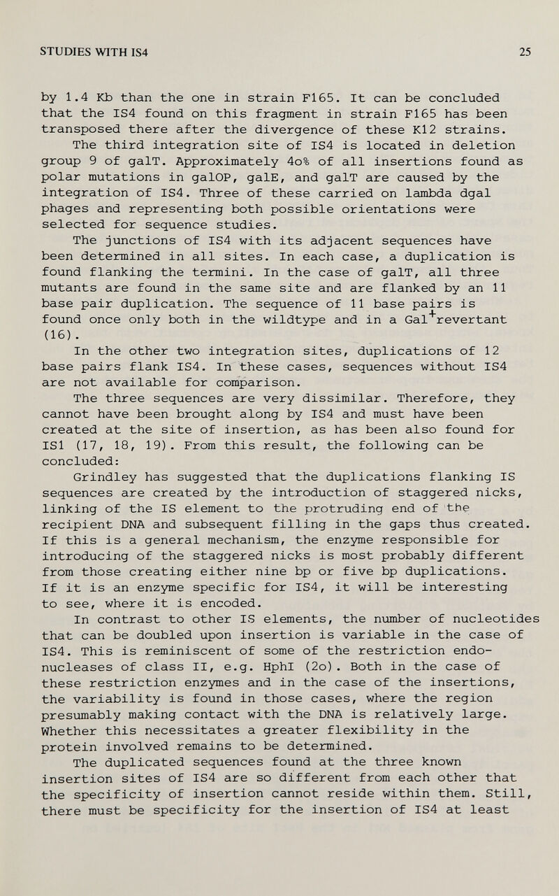 STUDIES WITH IS4 25 by 1.4 Kb than the one in strain Fl65. It can be concluded that the IS4 found on this fragment in strain Fl65 has been transposed there after the divergence of these Kl2 strains. The third integration site of IS4 is located in deletion group 9 of galT. Approximately 4o% of all insertions found as polar mutations in galOP, galE, and galT are caused by the integration of IS4. Three of these carried on lambda dgal phages and representing both possible orientations were selected for sequence studies. The junctions of IS4 with its adjacent sequences have been determined in all sites. In each case, a duplication is found flanking the termini. In the case of galT, all three mutants are found in the same site and are flanked by an 11 base pair duplication. The sequence of 11 base pairs is found once only both in the wildtype and in a Gal'revertant (16). In the other two integration sites, duplications of 12 base pairs flank IS4. In these cases, sequences without IS4 are not available for comparison. The three sequences are very dissimilar. Therefore, they cannot have been brought along by IS4 and must have been created at the site of insertion, as has been also found for ISl (17, 18, 19). From this result, the following can be concluded: Grindley has suggested that the duplications flanking IS sequences are created by the introduction of staggered nicks, linking of the IS element to the protruding end of the recipient DNA and subsequent filling in the gaps thus created. If this is a general mechanism, the enzyme responsible for introducing of the staggered nicks is most probably different from those creating either nine bp or five bp duplications. If it is an enzyme specific for IS4, it will be interesting to see, where it is encoded. In contrast to other IS elements, the пглпЬег of nucleotides that can be doubled upon insertion is variable in the case of IS4. This is reminiscent of some of the restriction endo- nucleases of class II, e.g. HphI (2o). Both in the case of these restriction enzymes and in the case of the insertions, the variability is found in those cases, where the region presiomably making contact with the DNA is relatively large. Whether this necessitates a greater flexibility in the protein involved remains to be determined. The duplicated sequences found at the three known insertion sites of IS4 are so different from each other that the specificity of insertion cannot reside within them. Still, there must be specificity for the insertion of IS4 at least
