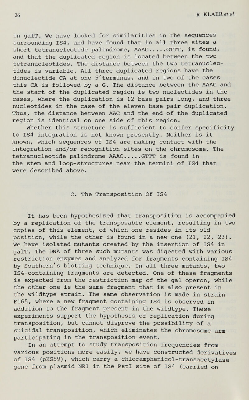 26 R. KLAER et al. in galT. We have looked for similarities in the sequences surrounding IS4, and have found that in all three sites a short tetranucleotide palindrome, AAAC GTTT, is found, and that the duplicated region is located between the two tetranucleotides. The distance between the two tetranucleo- tides is variable. All three duplicated regions have the dinucleotide CA at one 5'terminus, and in two of the cases this CA is followed by a G. The distance between the AAAC and the start of the duplicated region is two nucleotides in the cases, where the duplication is 12 base pairs long, and three nucleotides in the case of the eleven base pair duplication. Thus, the distance between AAC and the end of the duplicated region is identical on one side of this region. Whether this structure is sufficient to confer specificity to IS4 integration is not known presently. Neither is it known, which sequences of IS4 are making contact with the integration and/or recognition sites on the chromosome. The tetranucleotide palindrome AAAC GTTT is found in the stem and loop-structures near the termini of IS4 that were described above. C. The Transposition Of IS4 It has been hypothesized that transposition is accompanied by a replication of the transposable element, resulting in two copies of this element, of which one resides, in its old position, while the other is found in a new one (21, 22, 23). We have isolated mutants created by the insertion of IS4 in galT. The DNA of three such mutants was digested with various restriction enzymes and analyzed for fragments containing IS4 by Southern's blotting technique. In all three mutants, two IS4-containing fragments are detected. One of these fragments is expected from the restriction map of the gal operon, while the other one is the same fragment that is also present in the wildtype strain. The same observation is made in strain F165, where a new fragment containing IS4 is observed in addition to the fragment present in the wildtype. These experiments support the hypothesis of replication during transposition, but cannot disprove the possibility of a suicidal transposition, which eliminates the chromosome arm participating in the transposition event. In an attempt to study transposition frequencies from various positions more easily, we have constructed derivatives of IS4 (pKS59), which carry a chloramphenicol-transacetylase gene from plasmid NRl in the PstI site of IS4 (carried on