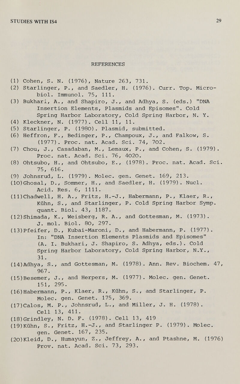 STUDIES WITH IS4 29 REFERENCES (1) Cohen, S. N. (1976), Nature 263, 731. (2) Starlinger, P., and Saedler, H. (1976). Curr. Top. Micro¬ biol. Immunol. 75, 111. (3) Bukhari, A., and Shapiro, J., and Adhya, S. (eds.) DNA Insertion Elements, Plasmids and Episomes. Cold Spring Harbor Laboratory, Cold Spring Harbor, N. Y. (4) Kleckner, N. (1977), Cell 11, 11. (5) Starlinger, P. (1980). Plasmid, submitted. (6) Heffron, F., Bedinger, P., Champoux, J., and Falkow, S. (1977). Proc. nat. Acad. Sci. 74, 702. (7) Chou, J., Casadaban, M., Lemaux, P., and Cohen, S. (1979). Proc. nat. Acad. Sci. 76, 4020. (8) Ohtsubo, H., and Ohtsubo, E., (1978). Proc. nat. Acad. Sci. 75, 616. (9) Johnsrud, L. (1979). Molec. gen. Genet. 169, 213. (10)Ghosal, D., Sommer, H., and Saedler, H. (1979). Nucl. Acid. Res. 6, 1111. (11)Chadwell, H. A., Fritz, H.-J., Habermann, P., Klaer, R., Kühn, S., and Starlinger, P. Cold Spring Harbor Symp. quant. Biol. 43, 1187. (12)Shimada, K., Weisberg, R. A., and Gottesman, M. (1973). J. mol. Biol. 80, 297. (13)Pfeifer, D., Kubai-Maroni, D., and Habermann, P. (1977). In: DNA Insertion Elements Plasmids and Episomes (A. I. Bukhari, J. Shapiro, S. Adhya, eds.). Cold Spring Harbor Laboratory, Cold Spring Harbor, N.Y., 31. (14)Adhya, S., and Gottesman, M. (1978). Ann. Rev. Biochem. 47, 967. (15)Besemer, J., and Herpers, M. (1977). Molec. gen. Genet. 151, 295. (16)Habermann, P., Klaer, R., Kühn, S., and Starlinger, P. Molec. gen. Genet. 175, 369. (17)Calos, M. P., Johnsrud, L., and Miller, J. H. (1978). Cell 13, 411. (18)Grindley, N. D. F. (1978). Cell 13, 419 (19)Kühn, S., Fritz, H.-J., and Starlinger P. (1979). Molec. gen. Genet. 167, 235. (20)Kleid, D., Humayun, Z., Jeffrey, A., and Ptashne, M. (1976) Prov. nat. Acad. Sci. 73, 293.