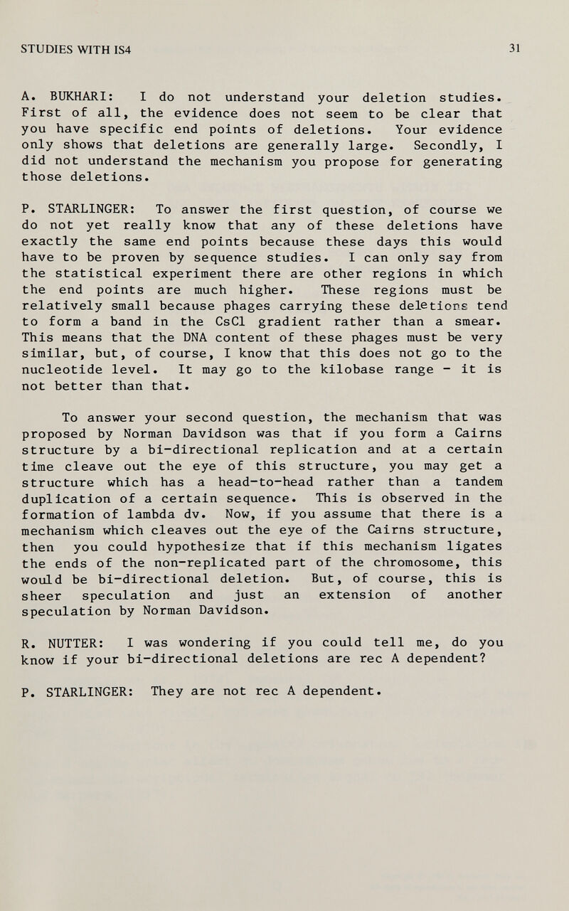 STUDIES WITH IS4 31 A. BUKHARI: I do not understand your deletion studies. First of all, the evidence does not seem to be clear that you have specific end points of deletions. Your evidence only shows that deletions are generally large. Secondly, I did not understand the mechanism you propose for generating those deletions. P. STARLINGER: To answer the first question, of course we do not yet really know that any of these deletions have exactly the same end points because these days this would have to be proven by sequence studies. I can only say from the statistical experiment there are other regions in which the end points are much higher. These regions must be relatively small because phages carrying these deletions tend to form a band in the CsCl gradient rather than a smear. This means that the DNA content of these phages must be very similar, but, of course, I know that this does not go to the nucleotide level. It may go to the kilobase range - it is not better than that. To answer your second question, the mechanism that was proposed by Norman Davidson was that if you form a Cairns structure by a bi-directional replication and at a certain time cleave out the eye of this structure, you may get a structure which has a head-to-head rather than a tandem duplication of a certain sequence. This is observed in the formation of lambda dv. Now, if you assume that there is a mechanism which cleaves out the eye of the Cairns structure, then you could hypothesize that if this mechanism ligates the ends of the non-replicated part of the chromosome, this would be bi-directional deletion. But, of course, this is sheer speculation and just an extension of another speculation by Norman Davidson. R. NUTTER: I was wondering if you could tell me, do you know if your bi-directional deletions are ree A dependent? P. STARLINGER: They are not ree A dependent.