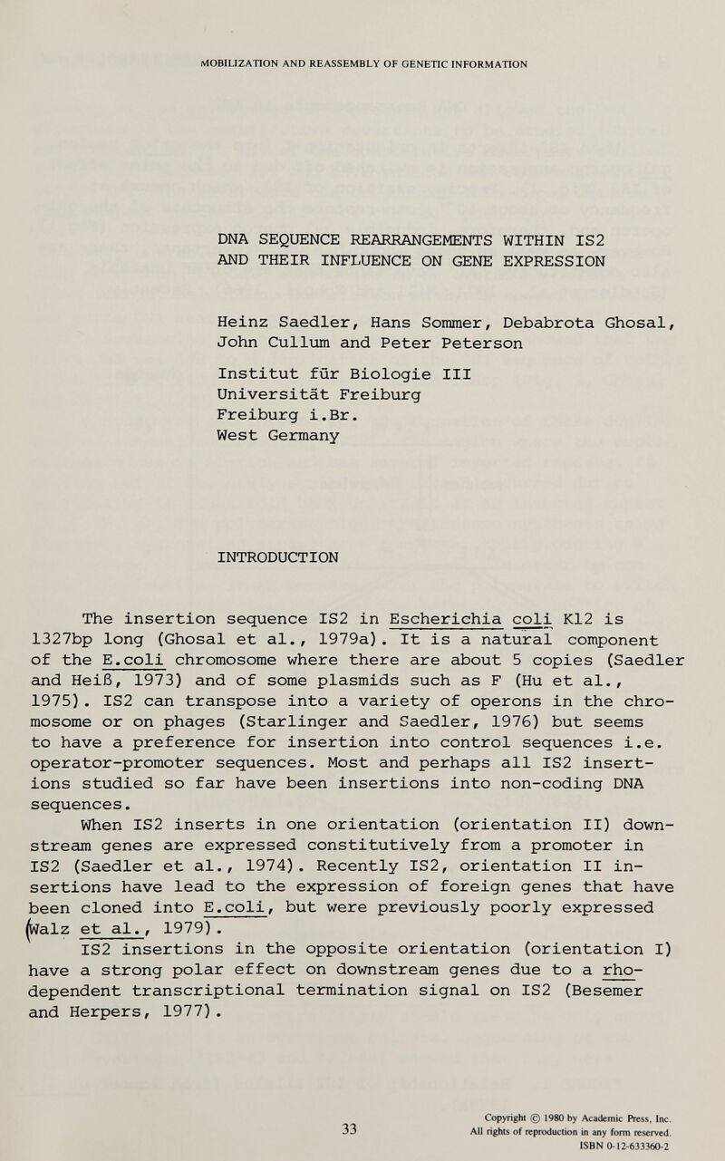 MOBIUZATION AND REASSEMBLY OF GENETIC INFORMATION DNA SEQUENCE REARRANGEMENTS WITHIN IS2 AND THEIR INFLUENCE ON GENE EXPRESSION Heinz Saedler, Hans Sommer, Debabrota Ghosal, John Cullxim and Peter Peterson Institut für Biologie III Universität Freiburg Freiburg i.Br. West Germany INTRODUCTION The insertion sequence IS2 in Escherichia coli K12 is 1327bp long (Ghosal et al., 1979a). It is a natural component of the E.coli chromosome where there are about 5 copies (Saedler and Heiß, 1973) and of some plasmids such as F (Hu et al., 1975). IS2 can transpose into a variety of opérons in the chro¬ mosome or on phages (Starlinger and Saedler, 1976) but seems to have a preference for insertion into control sequences i.e. operator-promoter sequences. Most and perhaps all IS2 insert¬ ions studied so far have been insertions into non-coding DNA sequences. When IS2 inserts in one orientation (orientation II) down¬ stream genes are expressed constitutively from a promoter in IS2 (Saedler et al., 1974). Recently IS2, orientation II in¬ sertions have lead to the expression of foreign genes that have been cloned into E.coli, but were previously poorly expressed ^alz et al., 1979). IS2 insertions in the opposite orientation (orientation I) have a strong polar effect on downstream genes due to a rho- dependent transcriptional termination signal on IS2 (Besemer and Herpers, 1977). 33 Copyright (g) 1980 by Academic Press, Inc. All rights of reproduction in any form reserved. ISBN 0-12-633360-2