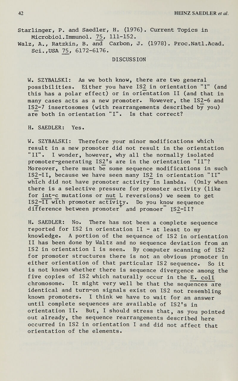 42 HEINZ SAEDLER et al. Starlinger, P. and Saedler, H. (1976). Current Topics in Microbiol.Immunol. 75, 111-152. Walz, A., Ratzkin, B. and Carbon, J. (1978). Proc.Natl.Acad. Sci.,USA 75, 6172-6176. DISCUSSION W. SZYBALSKI: As we both know, there are two general possibilities. Either you have IS^ in orientation I (and this has a polar effect) or in orientation II (and that in many cases acts as a new promoter. However, the IS^-6 and IS^-7 insertosomes (with rearrangements described by you) are both in orientation I. Is that correct? H. SAEDLER: Yes. W. SZYBALSKI: Therefore your minor modifications which result in a new promoter did not result in the orientation II. I wonder, however, why all the normally isolated promoter-generating IS^'s are in the orientation II? Moreover, there must be some sequence modifications in such IS2_-II, because we have seen many IS2 in orientation II which did not have promoter activity in lambda. (Only when there is a selective pressure for promoter activity (like for int-c mutations or nut L reversions) we seem to get IS^-II with promoter activij^y. Do you know sequence difference between promoter and promoer IS2-II? H. SAEDLER: No. There has not been a complete sequence reported for IS2 in orientation II - at least to my knowledge. A portion of the sequence of IS2 in orientation II has been done by Waltz and no sequence deviation from an IS2 in orientation I is seen. By computer scanning of IS2 for promoter structures there is not an obvious promoter in either orientation of that particular IS2 sequence. So it is not known whether there is sequence divergence among the five copies of IS2 which naturally occur in the E. coli chromosome. It might very well be that the sequences are identical and turn-on signals exist on IS2 not resembling known promoters. I think we have to wait for an answer until complete sequences are available of IS2's in orientation II. But, I should stress that, as you pointed out already, the sequence rearrangements described here occurred in IS2 in orientation I and did not affect that orientation of the elements.