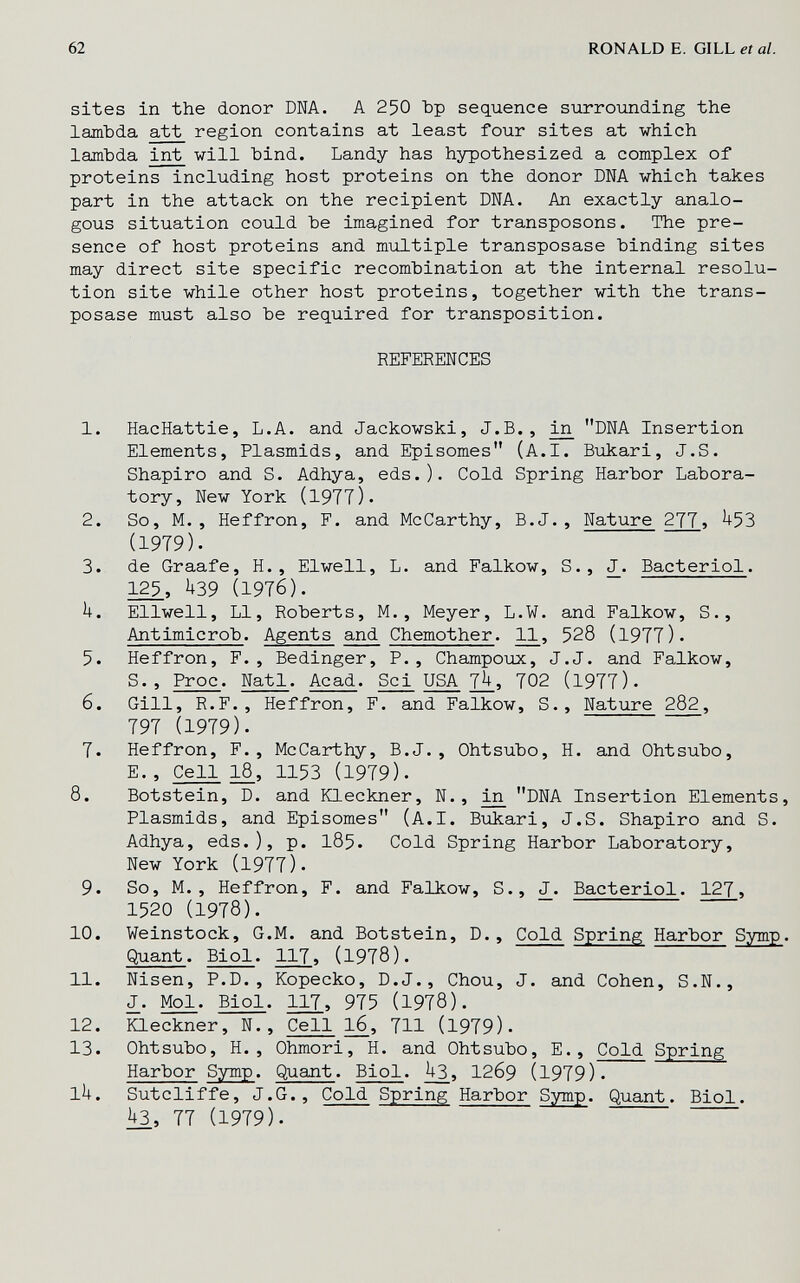 62 RONALD E. GILL et al. sites in the donor DNA. A 250 Ър sequence siirrounding the lamhda att region contains at least four sites at which lambda int will bind. Landy has hypothesized a complex of proteins including host proteins on the donor DM which takes part in the attack on the recipient DNA. An exactly analo¬ gous situation could be imagined for transposons. The pre¬ sence of host proteins and multiple transposase binding sites may direct site specific recombination at the internal resolu¬ tion site while other host proteins, together with the trans¬ posase must also be required for transposition. REFERENCES 1. HacHattie, L.A. and Jackowski, J.В., DNA Insertion Elements, Plasmids, and Episomes (A.I. Bukari, J.S. Shapiro and S. Adhya, eds.). Cold Spring Harbor Labora¬ tory, New York (1977). 2. So, M., Heffron, F. and McCarthy, B.J., Nature 277> ^53 (1979). 3. de Graafe, H., Elwell, L. and Falkow, S., J. Bacteriol. 125, U39 (1976). U. Ellwell, LI, Roberts, M., Meyer, L.¥. and Falkow, S., Antimicrob. Agents and Chemother. 11, 528 (1977). 5. Heffron, F., Bedinger, P., Champoux, J.J. and Falkow, S., Proc. Natl. Acad. Scj^ USA 7^, 702 (1977). 6. Gill, R.F., Heffron, F. and Falkow, S., Nature 282, 797 (1979). 7. Heffron, F., McCarthy, B.J., Ohtsubo, H. and Ohtsubo, E., Cell 18, 1153 (1979). 8. Botstein, D. and Kleckner, N., ^ DNA Insertion Elements, Plasmids, and Episomes (A.I. Bukari, J.S. Shapiro and S. Adhya, eds.), p. l85. Cold Spring Harbor Laboratory, New York (1977). 9. So, M., Heffron, F. and Falkow, S., J. Bacteriol. 127, 1520 (1978). 10. Weinstock, G.M. and Botstein, D., Cold Spring Harbor Symp. Quant. Biol. 117, (1978). 11. Nisen, P.D., Kopecko, D.J., Chou, J. and Cohen, S.N., J. Mol. Biol. 117, 975 (1978). 12. Kleckner, N., Cell 16, 711 (1979). 13. Ohtsubo, H., Ohmori, H. and Ohtsubo, E., Cold Spring Harbor Symp. Quant. Biol. ^3, I269 (1979). lU. Sutcliffe, J.G., Cold Spring Harbor Symp. Quant. Biol. П (1979).