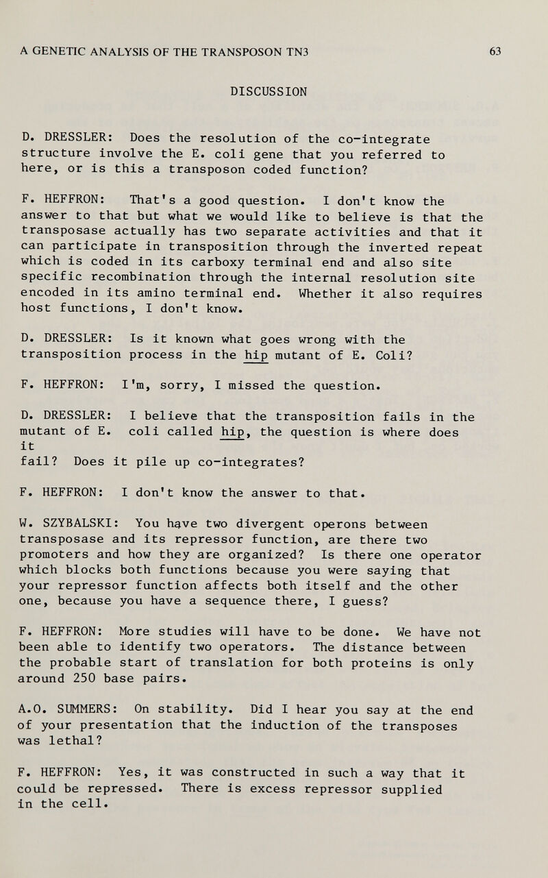 A GENETIC ANALYSIS OF THE TRANSPOSON TN3 DISCUSSION D. DRESSLER: Does the resolution of the co-integrate structure involve the E. coli gene that you referred to here, or is this a transposon coded function? F. HEFFRON; That's a good question. I don't know the answer to that but what we would like to believe is that the transposase actually has two separate activities and that it can participate in transposition through the inverted repeat which is coded in its carboxy terminal end and also site specific recombination through the internal resolution site encoded in its amino terminal end. Whether it also requires host functions, I don't know. D. DRESSLER: Is it known what goes wrong with the transposition process in the hip mutant of E. Coli? F. HEFFRON: I'm, sorry, I missed the question. D. DRESSLER: I believe that the transposition fails in the mutant of E. coli called hip, the question is where does it fail? Does it pile up co-integrates? F. HEFFRON: I don't know the answer to that. W. SZYBALSKI: You have two divergent opérons between transposase and its repressor function, are there two promoters and how they are organized? Is there one operator which blocks both functions because you were saying that your repressor function affects both itself and the other one, because you have a sequence there, I guess? F. HEFFRON: More studies will have to be done. We have not been able to identify two operators. The distance between the probable start of translation for both proteins is only around 250 base pairs. A.O. SUMMERS: On stability. Did I hear you say at the end of your presentation that the induction of the transposes was lethal? F. HEFFRON: Yes, it was constructed in such a way that it could be repressed. There is excess repressor supplied in the cell.