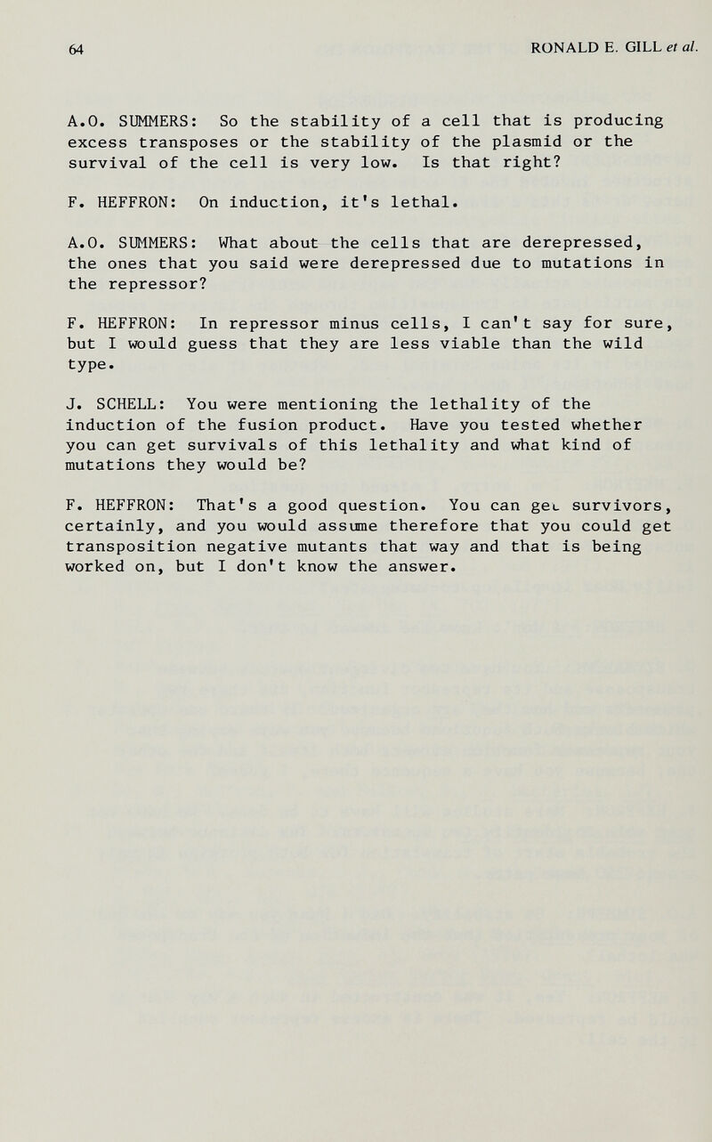 64 RONALD E. GILL et al. A.О. SUMMERS: So the stability of a cell that is producing excess transposes or the stability of the plasmid or the survival of the cell is very low. Is that right? F. HEFFRON: On induction, it's lethal. A.O. SUMMERS: Víhat about the cells that are derepressed, the ones that you said were derepressed due to mutations in the repressor? F. HEFFRON: In repressor minus cells, I can't say for sure, but I would guess that they are less viable than the wild type. J. SCHELL: You were mentioning the lethality of the induction of the fusion product. Have you tested whether you can get survivals of this lethality and what kind of mutations they would be? F. HEFFRON: That's a good question. You can gee survivors, certainly, and you would assume therefore that you could get transposition negative mutants that way and that is being worked on, but I don't know the answer.