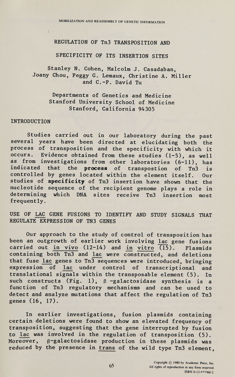 MOBILIZATION AND REASSEMBLY OF GENETIC INFORMATION REGULATION OF Tn3 TRANSPOSITION AND SPECIFICITY OF ITS INSERTION SITES Stanley N. Cohen, Malcolm J. Casadaban, Joany Chou, Peggy G. Lemaux, Christine A. Miller and C.-P. David Tu Departments of Genetics and Medicine Stanford University School of Medicine Stanford, California 94305 INTRODUCTION Studies carried out in our laboratory during the past several years have been directed at elucidating both the process of transposition and the specificity with which it occurs. Evidence obtained from these studies (1-5), as well as from investigations from other laboratories (6-11), has indicated that the process of transpostion of Tn3 is controlled by genes located within the element itself. Our studies of specificity of Tn3 insertion have shown that the nucleotide sequence of the recipient genome plays a role in determining which DNA sites receive Tn3 insertion most frequently. USE OF I^ GENE FUSIONS TO IDENTIFY AND STUDY SIGNALS THAT REGULATE EXPRESSION OF TN3 GENES Our approach to the study of control of transposition has been an outgrowth of earlier work involving lac gene fusions carried out in vivo (12-14) and jji vitro (15). Plasmids containing both Tn3 and lac were constructed, and deletions that fuse lac genes to Tn3 sequences were introduced, bringing expression of lac under control of transcriptional and translational signals within the transposable element (5). In such constructs (Fig. 1), 3 -galactosidase synthesis is a function of Tn3 regulatory mechanisms and can be used to detect and analyze mutations that affect the regulation of Tn3 genes (16, 17). In earlier investigations, fusion plasmids containing certain deletions were found to show an elevated frequency of transposition, suggesting that the gene interrupted by fusion to lac was involved in the regulation of transposition (5). Moreover, g-galactosidase production in these plasmids was reduced by the presence in trans of the wild type Tn3 element. 65 Copyright (g) 1980 by Academic Press. Inc. All rights of reproduction in any form reserved. ISBN