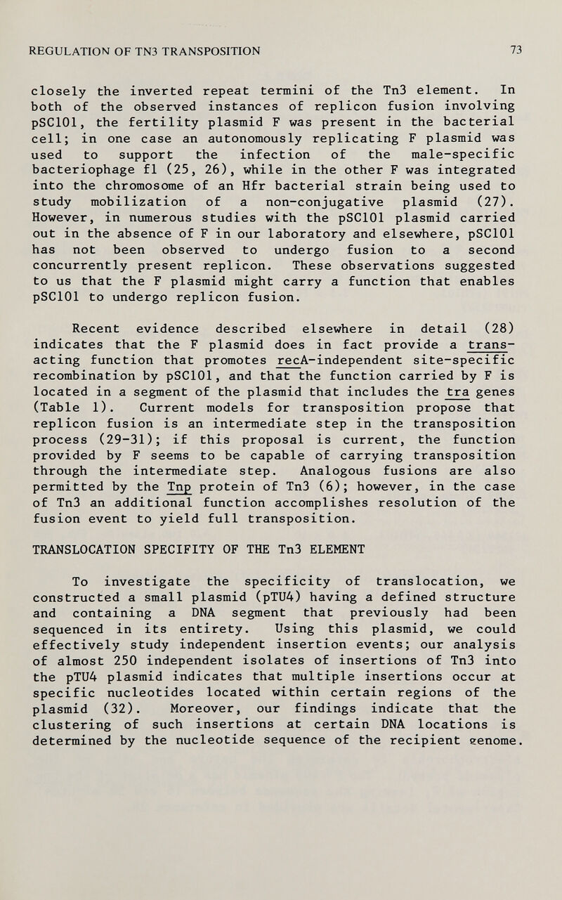REGULATION OF TN3 TRANSPOSITION 73 closely the inverted repeat termini of the Tn3 element. In both of the observed instances of replicón fusion involving pSClOl, the fertility plasmid F was present in the bacterial cell; in one case an autonomously replicating F plasmid was used to support the infection of the male-specific bacteriophage fl (25, 26), while in the other F was integrated into the chromosome of an Hfr bacterial strain being used to study mobilization of a non-conjugative plasmid (27). However, in numerous studies with the pSClOl plasmid carried out in the absence of F in our laboratory and elsewhere, pSClOl has not been observed to undergo fusion to a second concurrently present replicón. These observations suggested to us that the F plasmid might carry a function that enables pSClOl to undergo replicón fusion. Recent evidence described elsewhere in detail (28) indicates that the F plasmid does in fact provide a trans- acting function that promotes recA-independent site-specific recombination by pSClOl, and that the function carried by F is located in a segment of the plasmid that includes the tra genes (Table 1). Current models for transposition propose that replicón fusion is an intermediate step in the transposition process (29-31); if this proposal is current, the function provided by F seems to be capable of carrying transposition through the intermediate step. Analogous fusions are also permitted by the Tnp protein of TnS (6); however, in the case of Tn3 an additional function accomplishes resolution of the fusion event to yield full transposition. TRANSLOCATION SPECIFITY OF THE Tn3 ELEMENT To investigate the specificity of translocation, we constructed a small plasmid (pTU4) having a defined structure and containing a DNA segment that previously had been sequenced in its entirety. Using this plasmid, we could effectively study independent insertion events; our analysis of almost 250 independent isolates of insertions of Tn3 into the pTU4 plasmid indicates that multiple insertions occur at specific nucleotides located within certain regions of the plasmid (32). Moreover, our findings indicate that the clustering of such insertions at certain DNA locations is determined by the nucleotide sequence of the recipient eenome