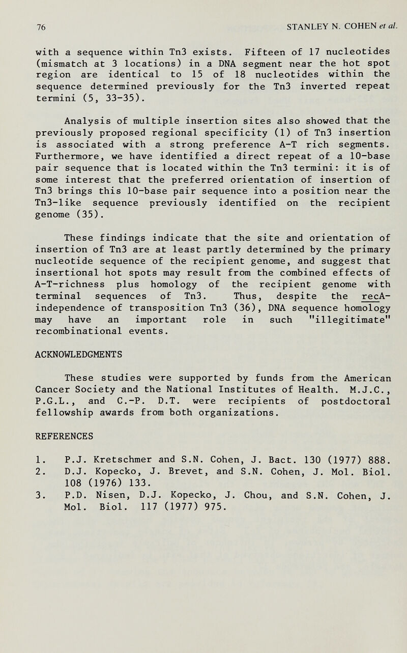 76 STANLEY N. COHEN et al. with a sequence within ТпЗ exists. Fifteen of 17 nucleotides (mismatch at 3 locations) in a DNA segment near the hot spot region are identical to 15 of 18 nucleotides within the sequence determined previously for the Tn3 inverted repeat termini (5, 33-35). Analysis of multiple insertion sites also showed that the previously proposed regional specificity (1) of Tn3 insertion is associated with a strong preference A-T rich segments. Furthermore, we have identified a direct repeat of a 10-base pair sequence that is located within the Tn3 termini: it is of some interest that the preferred orientation of insertion of Tn3 brings this 10-base pair sequence into a position near the Tn3-like sequence previously identified on the recipient genome (35). These findings indicate that the site and orientation of insertion of Tn3 are at least partly determined by the primary nucleotide sequence of the recipient genome, and suggest that insertional hot spots may result from the combined effects of A-T-richness plus homology of the recipient genome with terminal sequences of Tn3. Thus, despite the recA- independence of transposition Tn3 (36), DNA sequence homology may have an important role in such illegitimate recombinational events. ACKNOWLEDGMENTS These studies were supported by funds from the American Cancer Society and the National Institutes of Health. M.J.C., P.G.L., and C.-P. D.T. were recipients of postdoctoral fellowship awards from both organizations. REFERENCES 1. P.J. Kretschmer and S.N. Cohen, J. Bact. 130 (1977) 888. 2. D.J. Kopecko, J. Brevet, and S.N. Cohen, J. Mol. Biol. 108 (1976) 133. 3. P.D. Nisen, D.J. Kopecko, J. Chou, and S.N. Cohen, J. Mol. Biol. 117 (1977) 975.