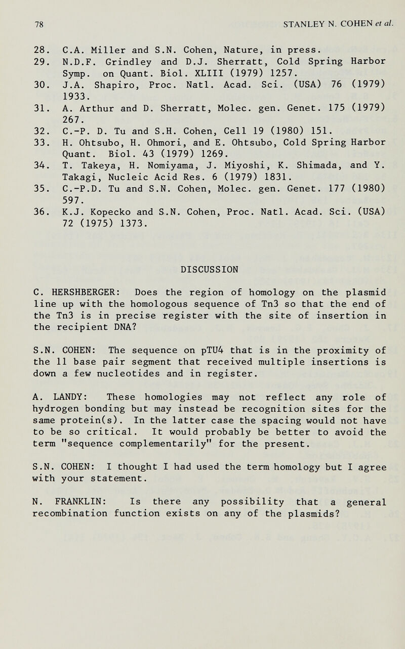 78 STANLEY N. COHEN et al. 28. С.A. Miller and S.N. Cohen, Nature, in press. 29. N.D.F. Grindley and D.J. Sherratt, Cold Spring Harbor Sjnnp. on Quant. Biol. XLIII (1979) 1257. 30. J.A. Shapiro, Proc. Natl. Acad. Sci. (USA) 76 (1979) 1933. 31. A. Arthur and D. Sherratt, Molec. gen. Genet. 175 (1979) 267. 32. C.-P. D. Tu and S.H. Cohen, Cell 19 (1980) 151. 33. H. Ohtsubo, H. Ohmori, and E. Ohtsubo, Cold Spring Harbor Quant. Biol. 43 (1979) 1269. 34. T. Takeya, H. Nomiyama, J. Miyoshi, K. Shimada, and Y. Takagi, Nucleic Acid Res. 6 (1979) 1831. 35. C.-P.D. Tu and S.N. Cohen, Molec. gen. Genet. 177 (1980) 597. 36. K.J. Kopecko and S.N. Cohen, Proc. Natl. Acad. Sci. (USA) 72 (1975) 1373. DISCUSSION C. HERSHBERGER: Does the region of homology on the plasmid line up with the homologous sequence of Tn3 so that the end of the Tn3 is in precise register with the site of insertion in the recipient DNA? S.N. COHEN: The sequence on pTU4 that is in the proximity of the 11 base pair segment that received multiple insertions is down a few nucleotides and in register. A. LANDY: These homologies may not reflect any role of hydrogen bonding but may instead be recognition sites for the same protein(s). In the latter case the spacing would not have to be so critical. It would probably be better to avoid the term sequence complementarily for the present. S.N. COHEN: I thought I had used the term homology but I agree with your statement. N. FRANKLIN: Is there any possibility that a general recombination function exists on any of the plasmids?