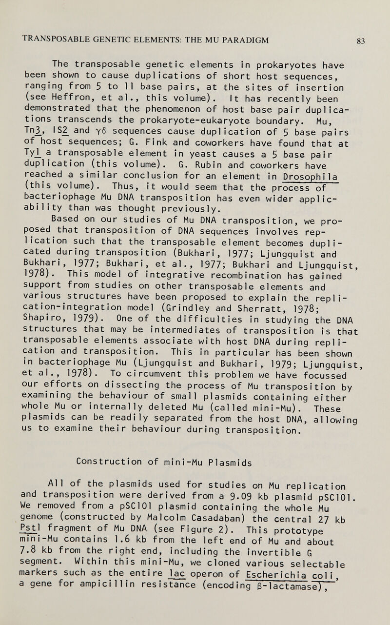 TRANSPOSABLE GENETIC ELEMENTS: THE MU PARADIGM 83 The transposable genetic elements in prokaryotes have been shown to cause duplications of short host sequences, ranging from 5 to 11 base pairs, at the sites of insertion (see Heffron, et al., this volume). It has recently been demonstrated that the phenomenon of host base pair duplica¬ tions transcends the prokaryote-eukaryote boundary. Mu, Tn¿, Iand y<5 sequences cause duplication of 5 base pairs of host sequences; G. Fink and coworkers have found that at Ty_l_ a transposable element In yeast causes a 5 base pair duplication (this volume). G, Rubin and coworkers have reached a similar conclusion for an element In Drosophila (this volume). Thus, it would seem that the process of bacteriophage Mu DNA transposition has even wider applic¬ ability than was thought previously. Based on our studies of Mu DNA transposition, we pro¬ posed that transposition of DNA sequences involves rep¬ lication such that the transposable element becomes dupli¬ cated during transposition (Bukhari, 1977; Ljungquist and Bukhari, 1977; Bukhari, et al., 1977; Bukhari and Ljungquist, 1978). This model of integrative recombination has gained support from studies on other transposable elements and various structures have been proposed to explain the repli¬ cation-integration model (Crindley and Sherratt, 1978; Shapiro, 1979)- One of the difficulties in studying the DNA structures that may be intermediates of transposition is that transposable elements associate with host DNA during repli¬ cation and transposition. This in particular has been shown in bacteriophage Mu (Ljungquist and Bukhari, 1979; Ljungquist, et al., 1978). To circumvent this problem we have focussed our efforts on dissecting the process of Mu transposition by examining the behaviour of small plasmids containing either whole Mu or internally deleted Mu (called mini-Mu). These plasmids can be readily separated from the host DMA, allowing us to examine their behaviour during transposition. Construction of mini-Mu Plasmids All of the plasmids used for studies on Mu replication and transposition were derived from a 9-09 kb plasmid pSClOl. We removed from a pSClOl plasmid containing the whole Mu genome (constructed by Malcolm Casadaban) the central 27 kb Pstl fragment of Mu DNA (see Figure 2). This prototype mini-Mu contains 1.6 kb from the left end of Mu and about 7.8 kb from the right end, including the invertible G segment. Within this mini-Mu, we cloned various selectable markers such as the entire lac operon of Escherichia coli, a gene for amplcillin resistance (encoding ß-lactamase),