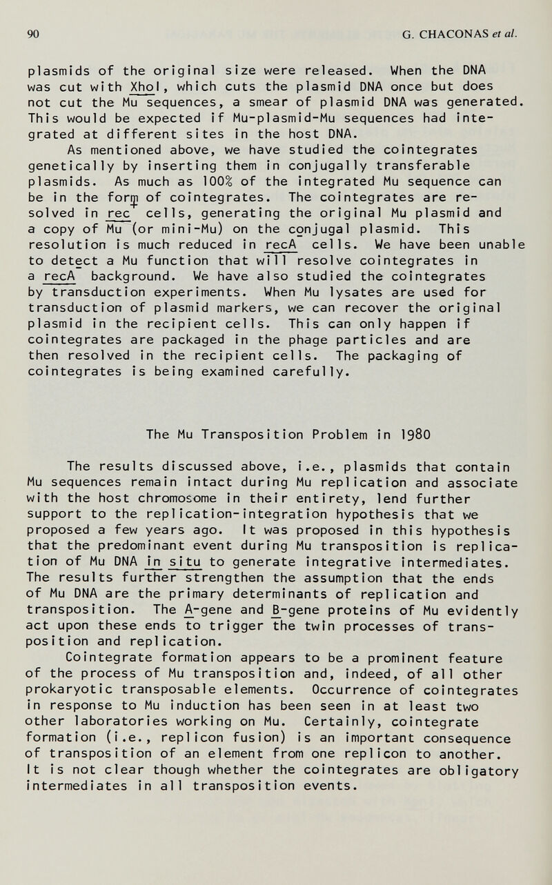 90 G. CHACONAS et al. Plasmids of the original size were released. When the DNA was cut with XhoI, which cuts the plasmid DNA once but does not cut the Mu sequences, a smear of plasmid DNA was generated. This would be expected if Mu-plasmid-Mu sequences had Inte¬ grated at different sites In the host DNA. As mentioned above, we have studied the colntegrates genetically by inserting them In conjugally transferable Plasmids. As much as 100^ of the integrated Mu sequence can be In the forrp of cointegrates. The colntegrates are re¬ solved in ree cells, generating the original Mu plasmid and a copy of Mu (or mIni-Mu) on the conjugal plasmid. This resolution is much reduced in recA cells. We have been unable to detect a Mu function that will resolve cointegrates In a recA background. We have also studied the colntegrates by transduction experiments. When Mu lysates are used for transduction of plasmid markers, we can recover the original plasmid in the recipient cells. This can only happen if colntegrates are packaged in the phage particles and are then resolved in the recipient cells. The packaging of colntegrates is being examined carefully. The Mu Transposition Problem in I98O The results discussed above. I.e., plasmlds that contain Mu sequences remain intact during Mu replication and associate with the host chromosome In their entirety, lend further support to the replicatlon-Integration hypothesis that we proposed a few years ago. It was proposed in this hypothesis that the predominant event during Mu transposition Is replica¬ tion of Mu DNA In s 1 tu to generate Integrative Intermediates. The results further strengthen the assumption that the ends of Mu DNA are the primary determinants of replication and transposition. The Д-депе and ^-gene proteins of Mu evidently act upon these ends to trigger the twin processes of trans¬ position and replication. Colntegrate formation appears to be a prominent feature of the process of Mu transposition and. Indeed, of all other prokaryotic transposable elements. Occurrence of cointegrates in response to Mu induction has been seen In at least two other laboratories working on Mu. Certainly, cointegrate formation (I.e., replicón fusion) Is an important consequence of transposition of an element from one replicón to another. It Is not clear though whether the colntegrates are obligatory intermediates in all transposition events.