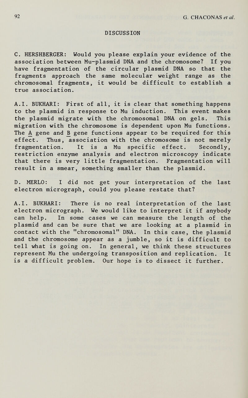 92 G. CHACONAS et al. DISCUSSION C. HERSHBERGER: Would you please explain your evidence of the association between Mu-plasmid DNA and the chromosome? If you have fragmentation of the circular plasmid DNA so that the fragments approach the same molecular weight range as the chromosomal fragments, it would be difficult to establish a true association. A.I. BUKHARI: First of all, it is clear that something happens to the plasmid in response to Mu induction. This event makes the plasmid migrate with the chromosomal DNA on gels. This migration with the chromosome is dependent upon Mu functions. The A gene and ^ gene functions appear to be required for this effect. Thus, association with the chromosome is not merely fragmentation. It is a Mu specific effect. Secondly, restriction enzyme analysis and electron microscopy indicate that there is very little fragmentation. Fragmentation will result in a smear, something smaller than the plasmid. D. MERLO: I did not get your interpretation of the last electron micrograph, could you please restate that? A.I. BUKHARI: There is no real interpretation of the last electron micrograph. We would like to interpret it if anybody can help. In some cases we can measure the length of the plasmid and can be sure that we are looking at a plasmid in contact with the chromosomal DNA. In this case, the plasmid and the chromosome appear as a jumble, so it is difficult to tell what is going on. In general, we think these structures represent Mu the undergoing transposition and replication. It is a difficult problem. Our hope is to dissect it further.