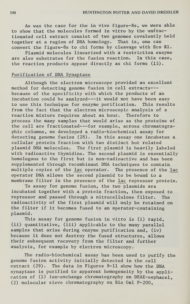 104 HUNTINGTON POTTER AND DAVID DRESSLER As was the case for the in vivo figure-8s, we were able to show that the molecules formed in vitro by the unfrac- tionated cell extract consist of two genomes covalently held together at a region of DNA homology. That is, one can convert the figure-8s to chi forms by cleavage with Eco RI. Plasmid molecules linearized with a restriction enzyme are also substrates for the fusion reaction. In this case, the reaction products appear directly as chi forms (15). Purification of DNA Synaptase Although the electron microscope provided an excellent method for detecting genome fusion in cell extracts because of the specificity with which the products of an incubation could be analyzed it would not have been easy to use this technique for enzyme purification. This results from the fact that the electron microscopic analysis of a reaction mixture requires about an hour. Therefore to process the many samples that would arise as the proteins of the cell are fractionated for example, across chromatogra¬ phic columns, we developed a radio-biochemical assay for detecting genome fusion (28). In this assay one incubates a cellular protein fraction with two distinct but related plasmid DNA molecules. The first plasmid is heavily labeled with radioactive thymidine. The second plasmid is essentially homologous to the first but is non-radioactive and has been supplemented through recombinant DNA techniques to contain multiple copies of the lac operator. The presence of the lac operator DNA allows the second plasmid to be bound to a membrane filter in the presence of the lac repressor protein. To assay for genome fusion, the two plasmids are incubated together with a protein fraction, then exposed to repressor and passed through a nitrocellulose filter. The radioactivity of the first plasmid will only be retained on the filter if it becomes fused to an operator-containing plasmid. This assay for genome fusion in vitro is (i) rapid, (ii) quantitative, (iii) applicable to the many parallel samples that arise during enzyme purification and, (iv) because it does not destroy the fused structures, allows their subsequent recovery from the filter and further analysis, for example by electron microscopy. The radio-biochemical assay has been used to purify the genome fusion activity initially detected in the cell extract (29). The data in Figures 8-11 show how the DNA synaptase is purified to apparent homogeneity by the appli¬ cation of (1) ion-exchange chromatography on DEAE-sephacel, (2) molecular sieve chromatography on Bio Gel P-200,