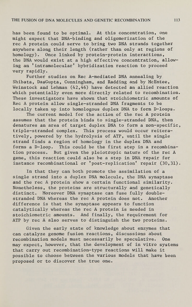 THE FUSION OF DNA MOLECULES AND GENETIC RECOMBINATION 113 has been found to be optimal. At this concentration, one might expect that DNA-binding and oligomerization of the ree A protein could serve to bring two DNA strands together anywhere along their length (rather than only at regions of homology). Once linked by protein-protein interactions, the DNA would exist at a high effective concentration, allow¬ ing an 'intramolecular' hybridization reaction to proceed very rapidly. Further studies on Ree A-mediated DNA annealing by Shibata, DasGupta, Cunningham, and Radding and by McEntee, Weinstock and Lehman (42,46) have detected an allied reaction which potentially even more directly related to recombination. These investigators have shown that stoichiometric amounts of Ree A protein allow single-stranded DNA fragments to be locally taken up into homologous duplex DNA to form D-loops. The current model for the action of the ree A protein assumes that the protein binds to single-stranded DNA, then denatures an area of target duplex DNA to form a non-specific, triple-stranded complex. This process would occur reitera- tively, powered by the hydrolysis of ATP, until the single strand finds a region of homology in the duplex DNA and forms a D-loop. This could be the first step in a recombina¬ tion process. But given the pleiotropic nature of the ree A gene, this reaction could also be a step in DNA repair for instance recombinational or 'post-replication' repair (30,31). In that they can both promote the assimilation of a single strand into a duplex DNA molecule, the DNA synaptase and the ree A protein show a certain functional similarity. Nonetheless, the proteins are structurally and genetically distinct. Moreover DNA synaptase can fuse fully double- stranded DNA whereas the ree A protein does not. Another difference is that the synaptase appears to function catalytically whereas the ree A protein is needed in stoichiometric amounts. And finally, the requirement for ATP by ree A also serves to distinguish the two proteins. Given the early state of knowledge about enzymes that can catalyze genome fusion reactions, discussions about recombination models must necessarily be speculative. One may expect, however, that the development of in vitro systems that carry out recombination-type reactions will make it possible to choose between the various models that have been proposed or to discover the true one.