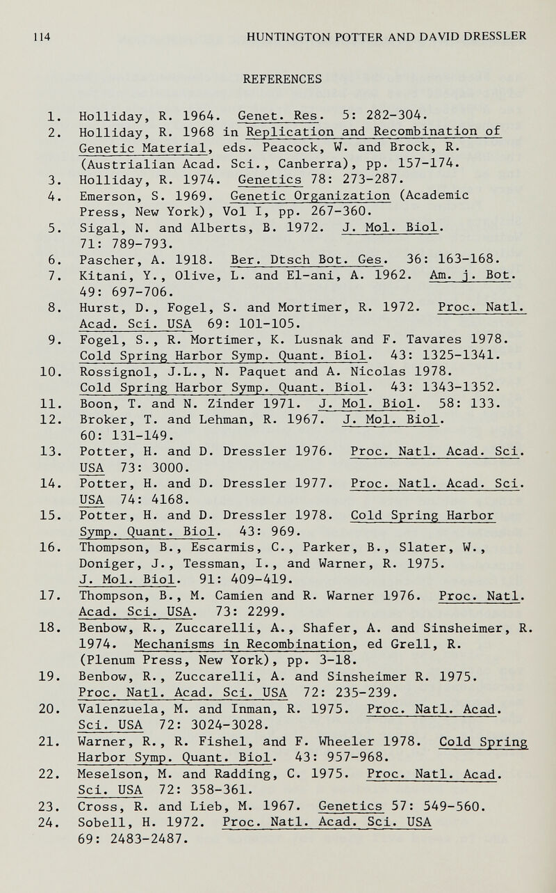 114 HUNTINGTON POTTER AND DAVID DRESSLER REFERENCES 1. Holliday, R. 1964. Genet. Res. 5: 282-304. 2. Holliday, R. 1968 in Replication and Recombination of Genetic Material, eds. Peacock, W. and Brock, R. (Austrialian Acad. Sci., Canberra), pp. 157-174. 3. Holliday, R. 1974. Genetics 78: 273-287. 4. Emerson, S. 1969. Genetic Organization (Academic Press, New York), Vol I, pp. 267-360. 5. Sigal, N. and Alberts, B. 1972. J. Mol. Biol. 71: 789-793. 6. Pascher, A. 1918. Ber. Dtsch Bot. Ges. 36: 163-168. 7. Kitani, Y., Olive, L. and El-ani, A. 1962. Am. j. Bot. 49: 697-706. 8. Hurst, D., Fogel, S. and Mortimer, R. 1972. Proc. Natl. Acad. Sci. USA 69: 101-105. 9. Fogel, S., R. Mortimer, K. Lusnak and F. lavares 1978. Cold Spring Harbor Symp. Quant. Biol. 43: 1325-1341. 10. Rossignol, J.L., N. Paquet and A. Nicolas 1978. Cold Spring Harbor Symp. Quant. Biol. 43: 1343-1352. 11. Boon, T. and N. Zinder 1971. J. Mol. Biol. 58: 133. 12. Broker, T. and Lehman, R. 1967. J. Mol. Biol. 60: 131-149. 13. Potter, H. and D. Dressier 1976. Proc. Natl. Acad. Sci. USA 73: 3000. 14. Potter, H. and D. Dressier 1977. Proc. Natl. Acad. Sci. USA 74: 4168. 15. Potter, H. and D. Dressier 1978. Cold Spring Harbor Symp. Quant. Biol. 43: 969. 16. Thompson, В., Escarmis, C., Parker, В., Slater, W., Doniger, J., Tessman, I., and Warner, R. 1975. J. Mol. Biol. 91: 409-419. 17. Thompson, В., M. Gamlen and R. Warner 1976. Proc. Natl. Acad. Sci. USA. 73: 2299. 18. Benbow, R., Zuccarelli, A., Shafer, A. and Sinsheimer, R. 1974. Mechanisms in Recombination, ed Grell, R. (Plenum Press, New York), pp. 3-18. 19. Benbow, R., Zuccarelli, A. and Sinsheimer R. 1975. Proc. Natl. Acad. Sci. USA 72: 235-239. 20. Valenzuela, M. and Inman, R. 1975. Proc. Natl. Acad. Sci. USA 72: 3024-3028. 21. Warner, R., R. Fishel, and F. Wheeler 1978. Cold Spring Harbor Symp. Quant. Biol. 43: 957-968. 22. Meselson, M. and Radding, C. 1975. Proc. Natl. Acad. Sci. USA 72: 358-361. 23. Cross, R. and Lieb, M. 1967. Genetics 57: 549-560. 24. Sobell, H. 1972. Proc. Natl. Acad. Sci. USA 69: 2483-2487.