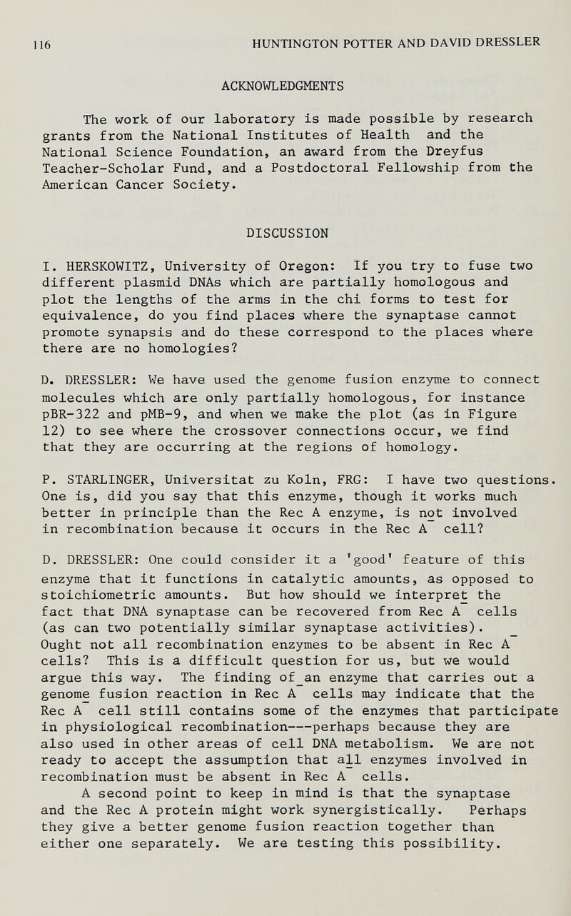 116 HUNTINGTON POTTER AND DAVID DRESSLER ACKNOWLEDGMENTS The work of our laboratory is made possible by research grants from the National Institutes of Health and the National Science Foundation, an award from the Dreyfus Teacher-Scholar Fund, and a Postdoctoral Fellowship from the American Cancer Society. DISCUSSION I. HERSKOWITZ, University of Oregon: If you try to fuse two different plasmid DNAs which are partially homologous and plot the lengths of the arms in the chi forms to test for equivalence, do you find places where the synaptase cannot promote synapsis and do these correspond to the places where there are no homologies? D. DRESSLER: We have used the genome fusion enzyme to connect molecules which are only partially homologous, for instance pBR-322 and pMB-9, and when we make the plot (as in Figure 12) to see where the crossover connections occur, we find that they are occurring at the regions of homology. P. STARLINGER, Universität zu Köln, FRG: I have two questions. One is, did you say that this enzyme, though it works much better in principle than the Ree A enzyme, is not involved in recombination because it occurs in the Ree A cell? D. DRESSLER: One could consider it a 'good' feature of this enzyme that it functions in catalytic amounts, as opposed to stoichiometric amounts. But how should we interpret the fact that DNA synaptase can be recovered from Ree A cells (as can two potentially similar synaptase activities). Ought not all recombination enzymes to be absent in Ree A cells? This is a difficult question for us, but we would argue this way. The finding of_an enzyme that carries out a genome fusion reaction in Ree A cells may indicate that the Ree A cell still contains some of the enzymes that participate in physiological recombination perhaps because they are also used in other areas of cell DNA metabolism. We are not ready to accept the assumption that all enzymes involved in recombination must be absent in Ree A cells. A second point to keep in mind is that the synaptase and the Ree A protein might work synergistically. Perhaps they give a better genome fusion reaction together than either one separately. We are testing this possibility.