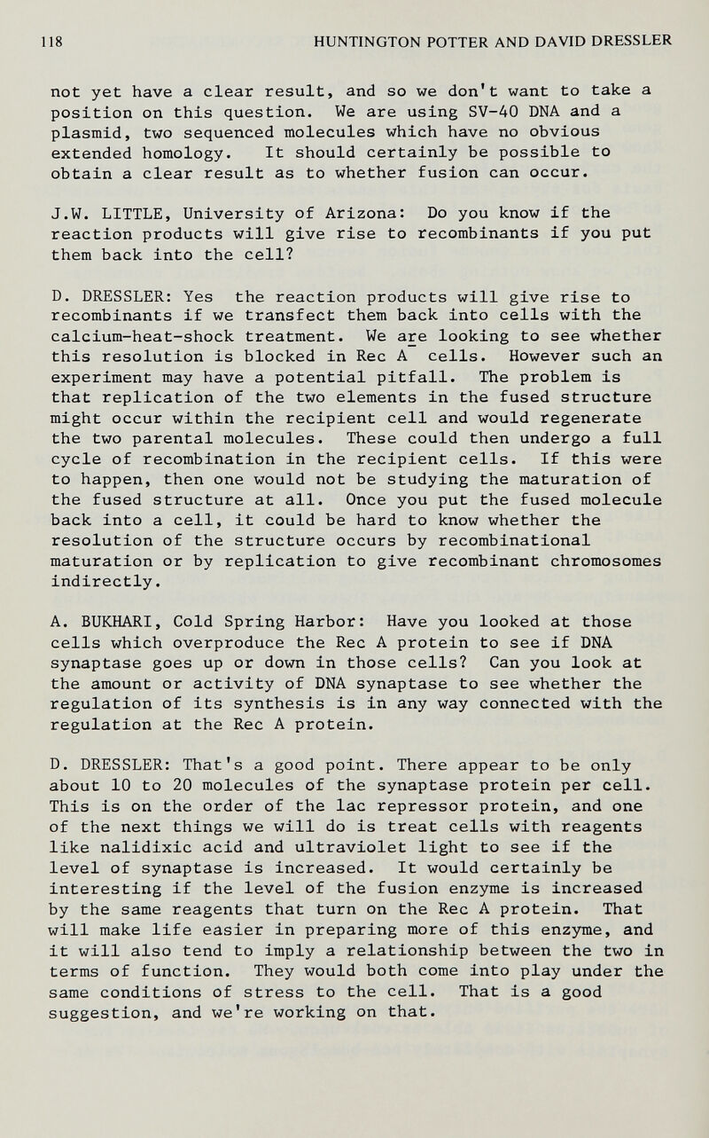 118 HUNTINGTON POTTER AND DAVID DRESSLER not yet have a clear result, and so we don't want to take a position on this question. We are using SV-40 DNA and a plasmid, two sequenced molecules which have no obvious extended homology. It should certainly be possible to obtain a clear result as to whether fusion can occur. J.W. LITTLE, University of Arizona: Do you know if the reaction products will give rise to recombinants if you put them back into the cell? D. DRESSLER: Yes the reaction products will give rise to recombinants if we transfect them back into cells with the calcium-heat-shock treatment. We are looking to see whether this resolution is blocked in Ree A cells. However such an experiment may have a potential pitfall. The problem is that replication of the two elements in the fused structure might occur within the recipient cell and would regenerate the two parental molecules. These could then undergo a full cycle of recombination in the recipient cells. If this were to happen, then one would not be studying the maturation of the fused structure at all. Once you put the fused molecule back into a cell, it could be hard to know whether the resolution of the structure occurs by recombinational maturation or by replication to give recombinant chromosomes indirectly. A. BUKHARI, Cold Spring Harbor: Have you looked at those cells which overproduce the Ree A protein to see if DNA synaptase goes up or down in those cells? Can you look at the amount or activity of DNA synaptase to see whether the regulation of its synthesis is in any way connected with the regulation at the Ree A protein. D. DRESSLER: That's a good point. There appear to be only about 10 to 20 molecules of the synaptase protein per cell. This is on the order of the lac repressor protein, and one of the next things we will do is treat cells with reagents like nalidixic acid and ultraviolet light to see if the level of synaptase is increased. It would certainly be interesting if the level of the fusion enzyme is increased by the same reagents that turn on the Ree A protein. That will make life easier in preparing more of this enzyme, and it will also tend to imply a relationship between the two in terms of function. They would both come into play under the same conditions of stress to the cell. That is a good suggestion, and we're working on that.
