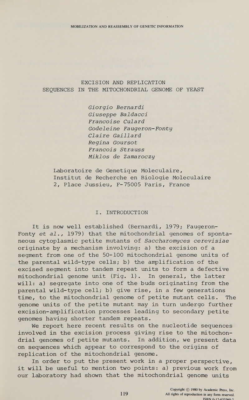 MOBIUZATION AND REASSEMBLY OF GENETIC INFORMATION EXCISION AND REPLICATION SEQUENCES IN THE MITOCHONDRIAL GENOME OF YEAST Giorgio Bernardi Giuseppe Baldacci Françoise Culard Godeleine Faugeron-Fonty Claire Gaillard Regina Goursot Francois Strauss Miklos de Zamaroczy Laboratoire de Genetique Moléculaire, Institut de Recherche en Biologie Moléculaire 2, Place Jussieu, F-75005 Paris, France I. INTRODUCTION It is now well established (Bernardi, 19 79; Faugeron- Fonty et al., 1979) that the mitochondrial genomes of sponta¬ neous cytoplasmic petite mutants of Saccharomyces cerevisiae originate by a mechanism involving: a) the excision of a segment from one of the 50-100 mitochondrial genome units of the parental wild-type cells; b) the anplification of the excised segment into tandem repeat units to form a defective mitochondrial genome unit (Fig. 1). In general, the latter will: a) segregate into one of the buds originating from the parental wild-type cell; b) give rise, in a few generations time, to the mitochondrial genome of petite mutant cells. The genome units of the petite mutant may in turn undergo further excision-amplification processes leading to secondary petite genomes having shorter tandem repeats. We report here recent results on the nucleotide sequences involved in the excision process giving rise to the mitochon¬ drial genomes of petite mutants. In addition, we present data on sequences which appear to correspond to the origins of replication of the mitochondrial genome. In order to put the present work in a proper perspective, it will be useful to mention two points: a) previous work from our laboratory had shown that the mitochondrial genome units 119 Copyright (g) 1980 by Academic Press, Inc. All rights of reproduction in any form reserved. ISRN