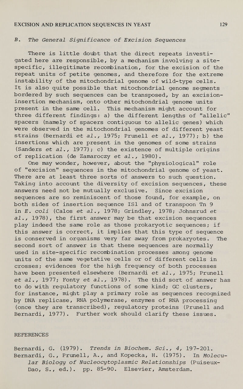 EXCISION AND REPLICATION SEQUENCES IN YEAST 129 B. The General Significance of Excision Sequences There is little doubt that the direct repeats investi¬ gated here are responsible, by a mechanism involving a site- specific, illegitimate recombination, for the excision of the repeat units of petite genomes, and therefore for the extreme instability of the mitochondrial genome of wild-type cells. It is also quite possible that mitochondrial genome segments bordered by such sequences can be transposed, by an excision- insertion mechanism, onto other mitochondrial genome units present in the same cell. This mechanism might account for three different findings: a) the different lengths of allelic spacers (namely of spacers contiguous to allelic genes) which were observed in the mitochondrial genomes of different yeast strains (Bernardi et al., 1975; Prunell et al., 1977); b) the insertions which are present in the genomes of some strains (Sanders et al., 1977); с) the existence of multiple origins of replication (de Zamaroczy et al., 1980). One may wonder, however, about the physiological role of excision sequences in the mitochondrial genome of yeast. There are at least three sorts of answers to such question. Taking into account the diversity of excision sequences, these answers need not be mutually exclusive. Since excision sequences are so reminiscent of those found, for example, on both sides of insertion sequence ISl and of transpoon Tn 9 in E. coli (Calos et al., 1978; Grindley, 1978; Johnsrud et al., 1978), the first answer may be that excision sequences play indeed the same role as those prokaryotic sequences; if this answer is correct, it inplies that this type of sequence is conserved in organisms very far away from prokaryotes. The second sort of answer is that these sequences are normally used in site-specific recombination processes among genome units of the same vegetative cells or of different cells in crosses; evidences for the high frequency of both processes have been presented elsewhere (Bernardi et al., 1975; Prunell et al., 1977; Fonty et al., 1978). The thid sort of answer has to do with regulatory functions of some kind; GC clusters, for instance, might play a primary role as sequences recognized by DNA replicase, RNA polymerase, enzymes of RNA processing (once they are transcribed), regulatory proteins (Prunell and Bernardi, 1977). Further work should clarify these issues. REFERENCES Bernardi, G. (1979). Trends in Biochem. Sci., 4, 197-201. Bernardi, G., Prunell, A., and Kopecka, H. (1975). In Molecu¬ lar Biology of Nucleocytoplasmic Relationships (Puiseux- Dao, S., ed.). pp. 85-90. Elsevier, Amsterdam.
