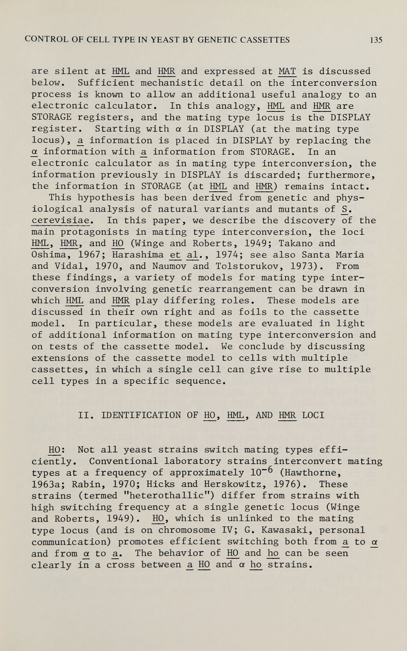 CONTROL OF CELL TYPE IN YEAST BY GENETIC CASSETTES 135 are silent at HML and HMR and expressed at MAT is discussed below. Sufficient mechanistic detail on the interconversion process is known to allow an additional useful analogy to an electronic calculator. In this analogy, HML and HMR are STORAGE registers, and the mating type locus is the DISPLAY register. Starting with a in DISPLAY (at the mating type locus), ^ information is placed in DISPLAY by replacing the 0^ information with ^ information from STORAGE. In an electronic calculator as in mating type interconversion, the information previously in DISPLAY is discarded; furthermore, the information in STORAGE (at HML and HMR) remains intact. This hypothesis has been derived from genetic and phys¬ iological analysis of natural variants and mutants of cerevisiae. In this paper, we describe the discovery of the main protagonists in mating type interconversion, the loci HML, HMR, and 1Ю (Winge and Roberts, 1949; Takano and Oshima, 1967; Harashima et al., 1974; see also Santa Maria and Vidal, 1970, and Naumov and Tolstorukov, 1973). From these findings, a variety of models for mating type inter- conversion involving genetic rearrangement can be drawn in which HML and HMR play differing roles. These models are discussed in their own right and as foils to the cassette model. In particular, these models are evaluated in light of additional information on mating type interconversion and on tests of the cassette model. We conclude by discussing extensions of the cassette model to cells with multiple cassettes, in which a single cell can give rise to multiple cell types in a specific sequence. II. IDENTIFICATION OF Ю, AND LOCI HO: Not all yeast strains switch mating types effi¬ ciently. Conventional laboratory strains interconvert mating types at a frequency of approximately 10^ (Hawthorne, 1963a; Rabin, 1970; Hicks and Herskowitz, 1976). These strains (termed heterothallic) differ from strains with high switching frequency at a single genetic locus (Winge and Roberts, 1949). HO, which is unlinked to the mating type locus (and is on chromosome IV; G. Kawasaki, personal communication) promotes efficient switching both from ^ to oí and from oí to a.. The behavior of 1Ю and h£ can be seen clearly in a cross between ^ 1Ю and a strains.